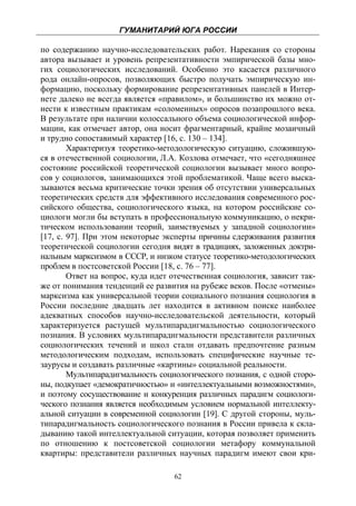ГУМАНИТАРИЙ ЮГА РОССИИ
 
по содержанию научно-исследовательских работ. Нарекания со стороны
автора вызывает и уровень репрезентативности эмпирической базы мно-
гих социологических исследований. Особенно это касается различного
рода онлайн-опросов, позволяющих быстро получать эмпирическую ин-
формацию, поскольку формирование репрезентативных панелей в Интер-
нете далеко не всегда является «правилом», и большинство их можно от-
нести к известным практикам «соломенных» опросов позапрошлого века.
В результате при наличии колоссального объема социологической инфор-
мации, как отмечает автор, она носит фрагментарный, крайне мозаичный
и трудно сопоставимый характер [16, с. 130 – 134].
        Характеризуя теоретико-методологическую ситуацию, сложившую-
ся в отечественной социологии, Л.А. Козлова отмечает, что «сегодняшнее
состояние российской теоретической социологии вызывает много вопро-
сов у социологов, занимающихся этой проблематикой. Чаще всего выска-
зываются весьма критические точки зрения об отсутствии универсальных
теоретических средств для эффективного исследования современного рос-
сийского общества, социологического языка, на котором российские со-
циологи могли бы вступать в профессиональную коммуникацию, о некри-
тическом использовании теорий, заимствуемых у западной социологии»
[17, с. 97]. При этом некоторые эксперты причины сдерживания развития
теоретической социологии сегодня видят в традициях, заложенных доктри-
нальным марксизмом в СССР, и низком статусе теоретико-методологических
проблем в постсоветской России [18, с. 76 – 77].
        Ответ на вопрос, куда идет отечественная социология, зависит так-
же от понимания тенденций ее развития на рубеже веков. После «отмены»
марксизма как универсальной теории социального познания социология в
России последние двадцать лет находится в активном поиске наиболее
адекватных способов научно-исследовательской деятельности, который
характеризуется растущей мультипарадигмальностью социологического
познания. В условиях мультипарадигмальности представители различных
социологических течений и школ стали отдавать предпочтение разным
методологическим подходам, использовать специфические научные те-
заурусы и создавать различные «картины» социальной реальности.
        Мультипарадигмальность социологического познания, с одной сторо-
ны, подкупает «демократичностью» и «интеллектуальными возможностями»,
и поэтому сосуществование и конкуренция различных парадигм социологи-
ческого познания является необходимым условием нормальной интеллекту-
альной ситуации в современной социологии [19]. С другой стороны, муль-
типарадигмальность социологического познания в России привела к скла-
дыванию такой интеллектуальной ситуации, которая позволяет применить
по отношению к постсоветской социологии метафору коммунальной
квартиры: представители различных научных парадигм имеют свои кри-

                                   62
 