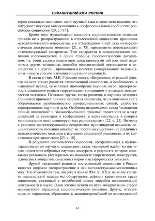 ГУМАНИТАРИЙ ЮГА РОССИИ
 
терии социально значимого, свой научный язык и свою методологию, что
затрудняет научную коммуникацию в профессиональном сообществе рос-
сийских социологов [20, с. 117].
       Кроме того, мультипарадигмальность социологического познания
привела не к распространению в отечественной социологии принципов
методологического плюрализма, а к утверждению в ней духа «плюрали-
стически дискретного монизма» [21, с. 78], перманентно порождающего
интеллектуальный сепаратизм. Этот сепаратизм в социологическом по-
знании сопровождается, с одной стороны, гносеологическим ригориз-
мом, т.е. решительным неприятием представителями той или иной пара-
дигмы других возможных способов познавательной деятельности в со-
циологии, а с другой – признанием в качестве универсального только од-
ного – своего способа изучения социальной реальности.
       В связи с этим М.К. Горшков пишет: «Безусловно, отрадный факт,
что на всех этапах развития отечественной социологии, в особенности, в
нынешний период, ее отличает многообразие научных школ, привержен-
ность социологов разным теоретическим концепциям и взглядам, методи-
ческим подходам. Печально другое, когда различия в научных позициях
становятся причиной личного неприятия оппонента, что в конечном счете
оборачивается разобщенностью профессиональных связей, слабостью
корпоративного научного духа. Особенно неприемлемо, когда "выяснение
личных отношений" и "большей-меньшей правоты" происходит не в ходе
дискуссий на семинарах и конференциях, а через массмедиа, в которых
эмоциональное явно доминирует над рациональным» [22, с. 25]. Поэтому
в условиях интеллектуального сепаратизма мультипарадигмальность со-
циологического познания означает не просто сосуществование различных
методологических подходов к изучению социальной реальности, а их ког-
нитивное противостояние [23, с. 18].
       В результате постсоветская социология, превратившаяся в мульти-
парадигмальную научную дисциплину, стала «ярмаркой идей», когнитив-
ным полем многообразных научных дискурсов, в результате которых соци-
альная реальность растворилась во множестве теоретических конструктов,
ценностных концептов, смысловых миров и метафорических значений.
       Другой тенденцией развития постсоветской социологии в России
является широкое распространение в ней интеллектуально-когнитивных
мод. Это объясняется тем, что уже в начале 90-х гг. ХХ в. на волне крити-
ки марксистской парадигмы обнаружился дефицит креативности среди
социологов, связанный с разработкой новых способов познавательной
деятельности в науке. Одни ученые встали на путь модернизации старой
марксистской парадигмы социологического познания. Другие, отказав-
шись от марксизма, обратились к западноевропейской интеллектуальной


                                   63
 