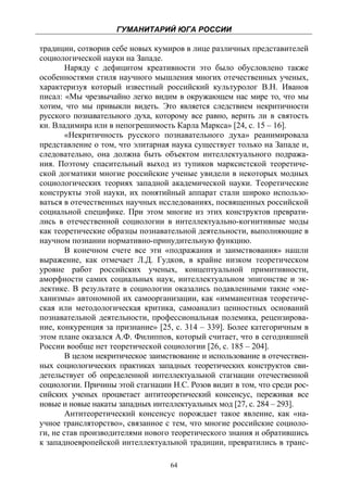 ГУМАНИТАРИЙ ЮГА РОССИИ
 
традиции, сотворив себе новых кумиров в лице различных представителей
социологической науки на Западе.
        Наряду с дефицитом креативности это было обусловлено также
особенностями стиля научного мышления многих отечественных ученых,
характеризуя который известный российский культуролог В.Н. Иванов
писал: «Мы чрезвычайно легко видим в окружающем нас мире то, что мы
хотим, что мы привыкли видеть. Это является следствием некритичности
русского познавательного духа, которому все равно, верить ли в святость
кн. Владимира или в непогрешимость Карла Маркса» [24, с. 15 – 16].
        «Некритичность русского познавательного духа» реанимировала
представление о том, что элитарная наука существует только на Западе и,
следовательно, она должна быть объектом интеллектуального подража-
ния. Поэтому спасительный выход из тупиков марксистской теоретиче-
ской догматики многие российские ученые увидели в некоторых модных
социологических теориях западной академической науки. Теоретические
конструкты этой науки, их понятийный аппарат стали широко использо-
ваться в отечественных научных исследованиях, посвященных российской
социальной специфике. При этом многие из этих конструктов преврати-
лись в отечественной социологии в интеллектуально-когнитивные моды
как теоретические образцы познавательной деятельности, выполняющие в
научном познании нормативно-принудительную функцию.
        В конечном счете все эти «подражания и заимствования» нашли
выражение, как отмечает Л.Д. Гудков, в крайне низком теоретическом
уровне работ российских ученых, концептуальной примитивности,
аморфности самих социальных наук, интеллектуальном эпигонстве и эк-
лектике. В результате в социологии оказались подавленными такие «ме-
ханизмы» автономной их самоорганизации, как «имманентная теоретиче-
ская или методологическая критика, самоанализ ценностных оснований
познавательной деятельности, профессиональная полемика, рецензирова-
ние, конкуренция за признание» [25, с. 314 – 339]. Более категоричным в
этом плане оказался А.Ф. Филиппов, который считает, что в сегодняшней
России вообще нет теоретической социологии [26, с. 185 – 204].
        В целом некритическое заимствование и использование в отечествен-
ных социологических практиках западных теоретических конструктов сви-
детельствует об определенной интеллектуальной стагнации отечественной
социологии. Причины этой стагнации Н.С. Розов видит в том, что среди рос-
сийских ученых процветает антитеоретический консенсус, переживая все
новые и новые накаты западных интеллектуальных мод [27, с. 284 – 293].
        Антитеоретический консенсус порождает такое явление, как «на-
учное трансляторство», связанное с тем, что многие российские социоло-
ги, не став производителями нового теоретического знания и обратившись
к западноевропейской интеллектуальной традиции, превратились в транс-

                                   64
 