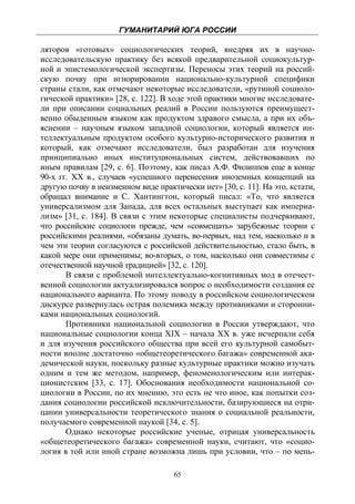 ГУМАНИТАРИЙ ЮГА РОССИИ
 
ляторов «готовых» социологических теорий, внедряя их в научно-
исследовательскую практику без всякой предварительной социокультур-
ной и эпистемологической экспертизы. Переносы этих теорий на россий-
скую почву при игнорировании национально-культурной специфики
страны стали, как отмечают некоторые исследователи, «рутиной социоло-
гической практики» [28, с. 122]. В ходе этой практики многие исследовате-
ли при описании социальных реалий в России пользуются преимущест-
венно обыденным языком как продуктом здравого смысла, а при их объ-
яснении – научным языком западной социологии, который является ин-
теллектуальным продуктом особого культурно-исторического развития и
который, как отмечают исследователи, был разработан для изучения
принципиально иных институциональных систем, действовавших по
иным правилам [29, с. 6]. Поэтому, как писал А.Ф. Филиппов еще в конце
90-х гг. ХХ в., случаев «успешного перенесения иноземных концепций на
другую почву в неизменном виде практически нет» [30, с. 11]. На это, кстати,
обращал внимание и С. Хантингтон, который писал: «То, что является
универсализмом для Запада, для всех остальных выступает как империа-
лизм» [31, с. 184]. В связи с этим некоторые специалисты подчеркивают,
что российские социологи прежде, чем «совмещать» зарубежные теории с
российскими реалиями, «обязаны думать, во-первых, над тем, насколько и в
чем эти теории согласуются с российской действительностью, стало быть, в
какой мере они применимы; во-вторых, о том, насколько они совместимы с
отечественной научной традицией» [32, с. 120].
       В связи с проблемой интеллектуально-когнитивных мод в отечест-
венной социологии актуализировался вопрос о необходимости создания ее
национального варианта. По этому поводу в российском социологическом
дискурсе развернулась острая полемика между противниками и сторонни-
ками национальных социологий.
       Противники национальной социологии в России утверждают, что
национальные социологии конца XIX – начала XX в. уже исчерпали себя
и для изучения российского общества при всей его культурной самобыт-
ности вполне достаточно «общетеоретического багажа» современной ака-
демической науки, поскольку разные культурные практики можно изучать
одним и тем же методом, например, феноменологическим или интерак-
ционистским [33, с. 17]. Обоснования необходимости национальной со-
циологии в России, по их мнению, это есть не что иное, как попытки соз-
дания социологии российской исключительности, базирующиеся на отри-
цании универсальности теоретического знания о социальной реальности,
получаемого современной наукой [34, с. 5].
       Однако некоторые российские ученые, отрицая универсальность
«общетеоретического багажа» современной науки, считают, что «социо-
логия в той или иной стране возможна лишь при условии, что – по мень-

                                    65
 