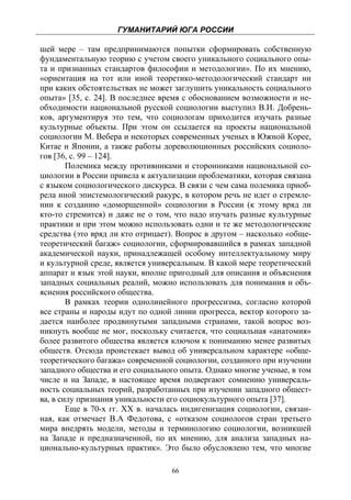 ГУМАНИТАРИЙ ЮГА РОССИИ
 
шей мере – там предпринимаются попытки сформировать собственную
фундаментальную теорию с учетом своего уникального социального опы-
та и признанных стандартов философии и методологии». По их мнению,
«ориентация на тот или иной теоретико-методологический стандарт ни
при каких обстоятельствах не может заглушить уникальность социального
опыта» [35, с. 24]. В последнее время с обоснованием возможности и не-
обходимости национальной русской социологии выступил В.И. Добрень-
ков, аргументируя это тем, что социологам приходится изучать разные
культурные объекты. При этом он ссылается на проекты национальной
социологии М. Вебера и некоторых современных ученых в Южной Корее,
Китае и Японии, а также работы дореволюционных российских социоло-
гов [36, с. 99 – 124].
        Полемика между противниками и сторонниками национальной со-
циологии в России привела к актуализации проблематики, которая связана
с языком социологического дискурса. В связи с чем сама полемика приоб-
рела иной эпистемологический ракурс, в котором речь не идет о стремле-
нии к созданию «доморщенной» социологии в России (к этому вряд ли
кто-то стремится) и даже не о том, что надо изучать разные культурные
практики и при этом можно использовать одни и те же методологические
средства (это вряд ли кто отрицает). Вопрос в другом – насколько «обще-
теоретический багаж» социологии, сформировавшийся в рамках западной
академической науки, принадлежащей особому интеллектуальному миру
и культурной среде, является универсальным. В какой мере теоретический
аппарат и язык этой науки, вполне пригодный для описания и объяснения
западных социальных реалий, можно использовать для понимания и объ-
яснения российского общества.
        В рамках теории однолинейного прогрессизма, согласно которой
все страны и народы идут по одной линии прогресса, вектор которого за-
дается наиболее продвинутыми западными странами, такой вопрос воз-
никнуть вообще не мог, поскольку считается, что социальная «анатомия»
более развитого общества является ключом к пониманию менее развитых
обществ. Отсюда проистекает вывод об универсальном характере «обще-
теоретического багажа» современной социологии, созданного при изучении
западного общества и его социального опыта. Однако многие ученые, в том
числе и на Западе, в настоящее время подвергают сомнению универсаль-
ность социальных теорий, разработанных при изучении западного общест-
ва, в силу признания уникальности его социокультурного опыта [37].
        Еще в 70-х гг. ХХ в. началась индигенизация социологии, связан-
ная, как отмечает В.А Федотова, с «отказом социологов стран третьего
мира внедрять модели, методы и терминологию социологии, возникшей
на Западе и предназначенной, по их мнению, для анализа западных на-
ционально-культурных практик». Это было обусловлено тем, что многие

                                  66
 