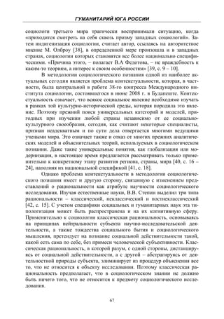 ГУМАНИТАРИЙ ЮГА РОССИИ
 
социологи третьего мира трагически воспринимали ситуацию, когда
«приходится смотреть на себя сквозь призму западных социологий». За-
тем индигенизация социологии, считает автор, ссылаясь на авторитетное
мнение М. Олброу [38], в определенной мере произошла и в западных
странах, социологии которых становятся все более национально специфи-
ческими. «Причина этого, – полагает В.А Федотова, – не враждебность к
каким-то теориям, а интерес к своим особенностям» [39, с. 9 – 10].
        В методологии социологического познания одной из наиболее ак-
туальных сегодня является проблема контекстуальности, которая, в част-
ности, была центральной в работе 38-го конгресса Международного ин-
ститута социологии, состоявшегося в июне 2008 г. в Будапеште. Контек-
стуальность означает, что всякое социальное явление необходимо изучать
в рамках той культурно-исторической среды, которая породила это явле-
ние. Поэтому прежний поиск универсальных категорий и моделей, при-
годных при изучении любой страны независимо от ее социально-
культурного своеобразия, сегодня, как считают некоторые специалисты,
признан неадекватным и по сути дела отвергается многими ведущими
учеными мира. Это означает также и отказ от многих прежних аналитиче-
ских моделей и объяснительных теорий, используемых в социологическом
познании. Даже такие универсальные понятия, как глобализация или мо-
дернизация, в настоящее время предлагается рассматривать только приме-
нительно к конкретному этапу развития региона, страны, мира [40, с. 16 –
24], наполняя их национальной спецификой [41, с. 18].
        Однако проблема контекстуальности в методологии социологиче-
ского познания имеет и другую сторону, связанную с изменением пред-
ставлений о рациональности как атрибуте научности социологического
исследования. Изучая естественные науки, В.В. Степин выделил три типа
рациональности – классический, неклассический и постнеклассический
[42, с. 15]. С учетом специфики социальных и гуманитарных наук эта ти-
пологизация может быть распространена и на их когнитивную сферу.
Применительно к социологии классическая рациональность, основываясь
на принципах нейтральности субъекта научно-исследовательской дея-
тельности, а также тождества социального бытия и социологического
мышления, претендует на познание социальной действительности такой,
какой есть сама по себе, без примеси человеческой субъективности. Клас-
сическая рациональность, в которой разум, с одной стороны, дистанциру-
ясь от социальной действительности, а с другой – абстрагируясь от дея-
тельностной природы субъекта, элиминирует из процедур объяснения все
то, что не относится к объекту исследования. Поэтому классическая ра-
циональность предполагает, что в социологическом знании не должно
быть ничего того, что не относится к предмету социологического иссле-
дования.

                                   67
 