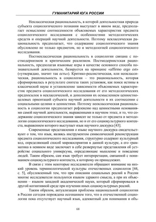 ГУМАНИТАРИЙ ЮГА РОССИИ
 
        Неклассическая рациональность, в которой деятельностная природа
субъекта социологического познания выступает в явном виде, предпола-
гает осмысление соотнесенности объясняемых характеристик предмета
социологического исследования с особенностями методологических
средств и операций научной деятельности. Поэтому неклассическая ра-
циональность предполагает, что содержание социологического знания
обусловлено не только предметом, но и методологией социологического
исследования.
        Постнеклассическая рациональность в социологии связана с по-
стмодернизмом и критическим реализмом. Постмодернистская рацио-
нальность, предполагая языковые игры в качестве основного способа по-
знавательной деятельности, базируется на принципе «affirmo ergo est»
(«утверждаю, значит так есть»). Критико-реалистическая, или неокласси-
ческая, рациональность в социологии – это рациональность, которая
сформировалась в результате синтеза таких установок, как поиск истины в
классической науке и установление зависимости объясняемых характери-
стик предмета социологического исследования от его методологических
предпосылок в неклассической, и дополнения их осмыслением ценностно-
целевых ориентаций субъекта научной деятельности в их соотнесении с
социальными целями и ценностями. Поэтому неоклассическая рациональ-
ность в социологии предполагает рефлексию над ценностными основания-
ми самой научной деятельности, выраженными в научном этосе, и то, что со-
держание социологического знания зависит не только от предмета и методо-
логии социологического исследования, но и от его социокультурного контек-
ста, выражением которого выступает язык научного дискурса [43].
        Современные представления о языке научного дискурса свидетельст-
вуют о том, что язык, являясь инструментом символической реконструкции
предмета социологического исследования, структурно содержит культурный
код, определяющий способ мировосприятия в данной культуре, а его грам-
матика в неявном виде заключает в себе развернутые представления об уст-
ройстве социального универсума, определяющие мышление и поведение
людей. Таким образом, сам язык требует интерпретации, связанной с пони-
манием социокультурного контекста, к которому он принадлежит.
        В связи с этим некоторые исследователи обращают внимание на низ-
кий уровень терминологической культуры отечественных социологов [44,
с. 5], обусловленный тем, что при описании социальных реалий в России
многие исследователи пользуются языком здравого смысла, а при их объяс-
нении – языком западной академической науки, который сформировался в
другой когнитивной среде при изучении иных социокультурных реалий.
        Таким образом, актуализация проблемы национальной социологии
в России сегодня порождена осознанием того, что в отечественной социо-
логии пока отсутствует научный язык, адекватный для понимания и объ-

                                   68
 