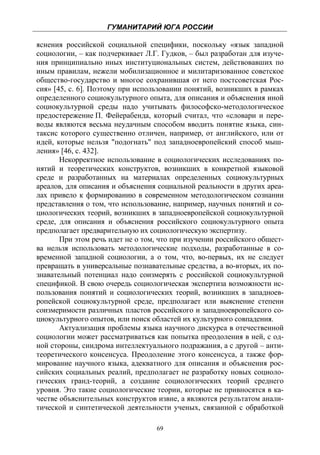 ГУМАНИТАРИЙ ЮГА РОССИИ
 
яснения российской социальной специфики, поскольку «язык западной
социологии, – как подчеркивает Л.Г. Гудков, – был разработан для изуче-
ния принципиально иных институциональных систем, действовавших по
иным правилам, нежели мобилизационное и милитаризованное советское
общество-государство и многое сохранившая от него постсоветская Рос-
сия» [45, с. 6]. Поэтому при использовании понятий, возникших в рамках
определенного социокультурного опыта, для описания и объяснения иной
социокультурной среды надо учитывать философско-методологическое
предостережение П. Фейерабенда, который считал, что «словари и пере-
воды являются весьма неудачным способом вводить понятие языка, син-
таксис которого существенно отличен, например, от английского, или от
идей, которые нельзя "подогнать" под западноевропейский способ мыш-
ления» [46, с. 432].
       Некорректное использование в социологических исследованиях по-
нятий и теоретических конструктов, возникших в конкретной языковой
среде и разработанных на материалах определенных социокультурных
ареалов, для описания и объяснения социальной реальности в других ареа-
лах привело к формированию в современном методологическом сознании
представления о том, что использование, например, научных понятий и со-
циологических теорий, возникших в западноевропейской социокультурной
среде, для описания и объяснения российского социокультурного опыта
предполагает предварительную их социологическую экспертизу.
       При этом речь идет не о том, что при изучении российского общест-
ва нельзя использовать методологические подходы, разработанные в со-
временной западной социологии, а о том, что, во-первых, их не следует
превращать в универсальные познавательные средства, а во-вторых, их по-
знавательный потенциал надо соизмерять с российской социокультурной
спецификой. В свою очередь социологическая экспертиза возможности ис-
пользования понятий и социологических теорий, возникших в западноев-
ропейской социокультурной среде, предполагает или выяснение степени
соизмеримости различных пластов российского и западноевропейского со-
циокультурного опытов, или поиск областей их культурного совпадения.
       Актуализация проблемы языка научного дискурса в отечественной
социологии может рассматриваться как попытка преодоления в ней, с од-
ной стороны, синдрома интеллектуального подражания, а с другой – анти-
теоретического консенсуса. Преодоление этого консенсуса, а также фор-
мирование научного языка, адекватного для описания и объяснения рос-
сийских социальных реалий, предполагает не разработку новых социоло-
гических гранд-теорий, а создание социологических теорий среднего
уровня. Это такие социологические теории, которые не привносятся в ка-
честве объяснительных конструктов извне, а являются результатом анали-
тической и синтетической деятельности ученых, связанной с обработкой

                                   69
 