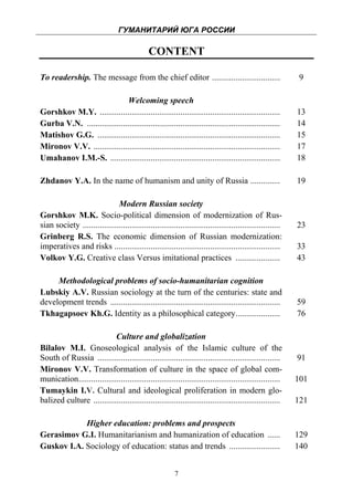 ГУМАНИТАРИЙ ЮГА РОССИИ
 
                                               CONTENT

To readership. The message from the chief editor ................................                             9

                               Welcoming speech
Gorshkov M.Y. .....................................................................................          13
Gurba V.N. ...........................................................................................       14
Matishov G.G. ......................................................................................         15
Mironov V.V. ........................................................................................        17
Umahanov I.M.-S. ................................................................................            18

Zhdanov Y.A. In the name of humanism and unity of Russia ..............                                      19

                              Modern Russian society
Gorshkov M.K. Socio-political dimension of modernization of Rus-
sian society .............................................................................................   23
Grinberg R.S. The economic dimension of Russian modernization:
imperatives and risks ..............................................................................         33
Volkov Y.G. Creative class Versus imitational practices .....................                                43

     Methodological problems of socio-humanitarian cognition
Lubskiy A.V. Russian sociology at the turn of the centuries: state and
development trends ................................................................................          59
Tkhagapsoev Kh.G. Identity as a philosophical category.....................                                  76

                            Culture and globalization
Bilalov M.I. Gnoseological analysis of the Islamic culture of the
South of Russia ......................................................................................       91
Mironov V.V. Transformation of culture in the space of global com-
munication...............................................................................................    101
Tumaykin I.V. Cultural and ideological proliferation in modern glo-
balized culture ........................................................................................     121

            Higher education: problems and prospects
Gerasimov G.I. Humanitarianism and humanization of education ......                                          129
Guskov I.A. Sociology of education: status and trends ........................                               140


                                                          7
 