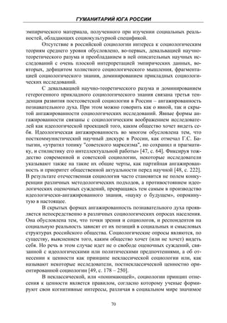 ГУМАНИТАРИЙ ЮГА РОССИИ
 
эмпирического материала, полученного при изучении социальных реаль-
ностей, обладающих социокультурной спецификой.
       Отсутствие в российской социологии интереса к социологическим
теориям среднего уровня обусловлено, во-первых, девальвацией научно-
теоретического разума и преобладанием в ней описательных научных ис-
следований с очень плоской интерпретацией эмпирических данных, во-
вторых, дефицитом холисткого социологического мышления, фрагмента-
цией социологического знания, доминированием прикладных социологи-
ческих исследований.
       С девальвацией научно-теоретического разума и доминированием
гетерогенного прикладного социологического знания связана третья тен-
денция развития постсоветской социологии в России – ангажированность
познавательного духа. При этом можно говорить как о явной, так и скры-
той ангажированности социологических исследований. Явные формы ан-
гажированности связаны с социологическим воображением исследовате-
лей как идеологической проекцией того, каким общество хочет видеть се-
бя. Идеологическая ангажированность во многом обусловлена тем, что
посткоммунистический научный дискурс в России, как отмечал Г.С. Ба-
тыгин, «утратил топику "советского марксизма", но сохранил и прагмати-
ку, и стилистику его интеллектуальной работы» [47, с. 64]. Фиксируя тож-
дество современной и советской социологии, некоторые исследователи
указывают также на такие их общие черты, как партийная ангажирован-
ность и приоритет общественной актуальности перед научной [48, с. 222].
В результате отечественная социология часто становится не полем конку-
ренции различных методологических подходов, а противостоянием идео-
логических оценочных суждений, превращаясь тем самым в производство
идеологически-ангажированного знания, «науку о будущем», опрокину-
тую в настоящее.
       В скрытых формах ангажированность познавательного духа прояв-
ляется непосредственно в различных социологических опросах населения.
Она обусловлена тем, что точки зрения и социологов, и респондентов на
социальную реальность зависят от их позиций в социальных и смысловых
структурах российского общества. Социологические опросы являются, по
существу, выяснением того, каким общество хочет (или не хочет) видеть
себя. Но речь в этом случае идет не о свободе оценочных суждений, свя-
занной с идеологическими или политическими предпочтениями, а об от-
несении к ценности как принципе неклассической социологии или, как
называют некоторые исследователи, постнеклассической ценностно ори-
ентированной социологии [49, с. 178 – 250].
       В неклассической, или «понимающей», социологии принцип отне-
сения к ценности является правилом, согласно которому ученые форми-
руют свои когнитивные интересы, различая в социальном мире значимое

                                   70
 