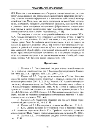 ГУМАНИТАРИЙ ЮГА РОССИИ
 
М.К. Горшков, – что можно назвать "парадом социологических суверени-
тетов", когда каждый, кто объявлял себя социологом, стремился не к каче-
ству социологической информации, а к извлечению собственной коммер-
ческой выгоды. Мало того, что стали множиться низкопробные исследо-
вания, в практику, особенно электоральных кампаний, как в центре, так и
в регионах стали внедряться специально сфабрикованные социологиче-
ские данные с целью манипуляции через массмедиа общественным мне-
нием и электоральным выбором населения» [53, с. 21].
       Рассматривая положение дел в российской социологии в начале ХХ в.,
Ю.А. Левада подчеркнул, что «сравнивать достигнутое нужно, в первую
очередь, не с тем, что было 50–30–20 лет назад, а с тем, что можно и, ве-
роятно, нужно было бы добиться за последние годы, и что не смогли, не
сумели, не решились поднять» [54, с. 20]. Поэтому интеллектуальную си-
туацию в российской социологии на рубеже веков можно охарактеризо-
вать метафорой «fin de siècle», означающей конец одной и начало другой
эпохи: краха многообещающих начинаний, но и сохранения надежды на
интеллектуальные прорывы и выход из того состояния российской социо-
логии, которое А.В. Тихонов назвал «преднаукой» [55].

                                 Примечания

       1. Тихонов А.В. Посткризисный синдром отечественной социоло-
гии и проблема новой повестки дня // Россия реформирующаяся: Ежегод-
ник / Отв. ред. М.К. Горшков. Вып. 7. М., 2008. С. 43.
       2. Козловский В.В. Государство и социология в России. Какая со-
циология нужна современному обществу? // Журнал социологии и соци-
альной антропологии. 2007. Т. X. № 1; Горшков М.К. Российская социоло-
гия: между обществом и властью. Неюбилейные тезисы в связи с юбилеем
// Социологические исследования. 2011. № 5; Теория и методология в
практиках российских социологов: постсоветские трансформации / Отв.
ред. Л.А. Козлова. М., 2010; Тихонов А.В. Отечественная социология: про-
блемы выхода из состояния преднауки и перспективы развития // Социо-
логические исследования. 2011. № 6.
       3. Горшков М.К. Российское общество как оно есть (опыт социо-
логической диагностики). М., 2011. С. 33.
       4. Козловский В.В. Государство и социология в России… С. 5 – 9.
       5. Ю.А. Левада называл постсоветский этап в развитии россий-
ской социологии сырьевым (Левада Ю.А. Проблема сырьевого уровня на-
учного знания // Пути России: проблемы социального познания. М., 2006).
       6. Тихонов А.В. Посткризисный синдром отечественной социоло-
гии… С. 48.


                                   72
 