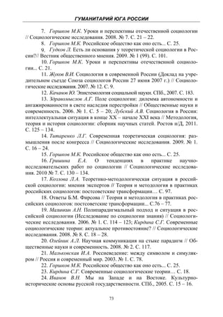 ГУМАНИТАРИЙ ЮГА РОССИИ
 
        7. Горшков М.К. Уроки и перспективы отечественной социологии
// Социологические исследования. 2008. № 7. С. 21 – 22.
        8. Горшков М.К. Российское общество как оно есть... С. 25.
        9. Гудков Л. Есть ли основания у теоретической социологии в Рос-
сии?// Вестник общественного мнения. 2009. № 1 (99). С. 101.
        10. Горшков М.К. Уроки и перспективы отечественной социоло-
гии... С. 21.
        11. Жуков В.И. Социология в современной России (Доклад на учре-
дительном съезде Союза социологов России 27 июня 2007 г.) // Социоло-
гические исследования. 2007. № 12. С. 9.
        12. Качанов Ю. Эпистемология социальной науки. СПб., 2007. С. 183.
        13. Здравомыслов А.Г. Поле социологии: дилемма автономности и
ангажированности в свете наследия перестройки // Общественные науки и
современность. 2006. № 1. С. 5 – 20; Лубский А.В. Социология в России:
интеллектуальная ситуация в конце ХХ – начале XXI века // Методология,
теория и история социологии: сборник научных статей. Ростов н/Д, 2011.
С. 125 – 134.
        14. Титаренко Л.Г. Современная теоретическая социология: раз-
мышления после конгресса // Социологические исследования. 2009. № 1.
С. 16 – 24.
        15. Горшков М.К. Российское общество как оно есть... С. 25.
        16. Гришина Е.А. О тенденциях в практике научно-
исследовательских работ по социологии // Социологические исследова-
ния. 2010 № 7. С. 130 – 134.
        17. Козлова Л.А. Теоретико-методологическая ситуация в россий-
ской социологии: мнения экспертов // Теория и методология в практиках
российских социологов: постсоветские трансформации… С. 97.
        18. Ответы Б.М. Фирсова // Теория и методология в практиках рос-
сийских социологов: постсоветские трансформации... С.76 – 77.
        19. Малинкин А.Н. Полипарадигмальный подход и ситуация в рос-
сийской социологии (Исследование по социологии знания) // Социологи-
ческие исследования. 2006. № 1. С. 114 – 123; Кирдина С.Г. Современные
социологические теории: актуальное противостояние? // Социологические
исследования. 2008. № 8. С. 18 – 28.
        20. Олейник А.Л. Научная коммуникация на стыке парадигм // Об-
щественные науки и современность. 2008. № 2. С. 117.
        21. Мальковская И.А. Россиеведение: между символом и симуляк-
ром // Россия и современный мир. 2003. № 1. С. 78.
        22. Горшков М.К. Российское общество как оно есть... С. 25.
        23. Кирдина С.Г. Современные социологические теории… С. 18.
        24. Иванов В.Н. Мы на Западе и на Востоке. Культурно-
исторические основы русской государственности. СПб., 2005. С. 15 – 16.

                                    73
 
