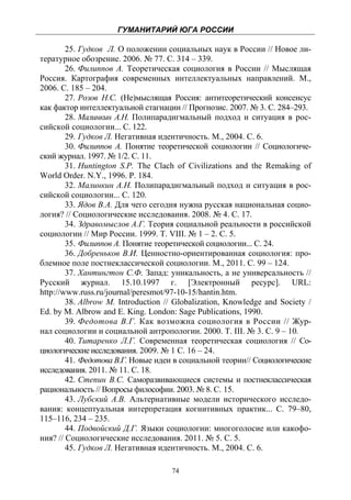 ГУМАНИТАРИЙ ЮГА РОССИИ
 
        25. Гудков Л. О положении социальных наук в России // Новое ли-
тературное обозрение. 2006. № 77. С. 314 – 339.
        26. Филиппов А. Теоретическая социология в России // Мыслящая
Россия. Картография современных интеллектуальных направлений. М.,
2006. С. 185 – 204.
        27. Розов Н.С. (Не)мыслящая Россия: антитеоретический консенсус
как фактор интеллектуальной стагнации // Прогнозис. 2007. № 3. С. 284–293.
        28. Малинкин А.Н. Полипарадигмальный подход и ситуация в рос-
сийской социологии... С. 122.
        29. Гудков Л. Негативная идентичность. М., 2004. С. 6.
        30. Филиппов А. Понятие теоретической социологии // Социологиче-
ский журнал. 1997. № 1/2. С. 11.
        31. Huntington S.P. The Clach of Civilizations and the Remaking of
World Order. N.Y., 1996. P. 184.
        32. Малинкин А.Н. Полипарадигмальный подход и ситуация в рос-
сийской социологии... С. 120.
        33. Ядов В.А. Для чего сегодня нужна русская национальная социо-
логия? // Социологические исследования. 2008. № 4. С. 17.
        34. Здравомыслов А.Г. Теория социальной реальности в российской
социологии // Мир России. 1999. Т. VIII. № 1 – 2. С. 5.
        35. Филиппов А. Понятие теоретической социологии... С. 24.
        36. Добреньков В.И. Ценностно-ориентированная социология: про-
блемное поле постнеклассической социологии. М., 2011. С. 99 – 124.
        37. Хантингтон С.Ф. Запад: уникальность, а не универсальность //
Русский журнал. 15.10.1997 г. [Электронный ресурс]. URL:
http://www.russ.ru/journal/peresmot/97-10-15/hantin.htm.
        38. Albrow M. Introduction // Globalization, Knowledge and Society /
Ed. by M. Albrow and E. King. London: Sage Publications, 1990.
        39. Федотова В.Г. Как возможна социология в России // Жур-
нал социологии и социальной антропологии. 2000. Т. III. № 3. С. 9 – 10.
        40. Титаренко Л.Г. Современная теоретическая социология // Со-
циологические исследования. 2009. № 1 С. 16 – 24.
        41. Федотова В.Г. Новые идеи в социальной теории// Социологические
исследования. 2011. № 11. С. 18.
        42. Степин В.С. Саморазвивающиеся системы и постнеклассическая
рациональность // Вопросы философии. 2003. № 8. С. 15.
        43. Лубский А.В. Альтернативные модели исторического исследо-
вания: концептуальная интерпретация когнитивных практик... С. 79–80,
115–116, 234 – 235.
        44. Подвойский Д.Г. Языки социологии: многоголосие или какофо-
ния? // Социологические исследования. 2011. № 5. С. 5.
        45. Гудков Л. Негативная идентичность. М., 2004. С. 6.

                                    74
 