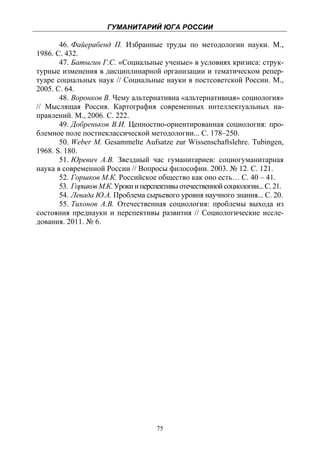 ГУМАНИТАРИЙ ЮГА РОССИИ
 
       46. Файерабенд П. Избранные труды по методологии науки. М.,
1986. С. 432.
       47. Батыгин Г.С. «Социальные ученые» в условиях кризиса: струк-
турные изменения в дисциплинарной организации и тематическом репер-
туаре социальных наук // Социальные науки в постсоветской России. М.,
2005. С. 64.
       48. Воронков В. Чему альтернативна «альтернативная» социология»
// Мыслящая Россия. Картография современных интеллектуальных на-
правлений. М., 2006. С. 222.
       49. Добреньков В.И. Ценностно-ориентированная социология: про-
блемное поле постнеклассической методологии... С. 178–250.
       50. Weber M. Gesammelte Aufsatze zur Wissenschaftslehre. Tubingen,
1968. S. 180.
       51. Юревич А.В. Звездный час гуманитариев: социогуманитарная
наука в современной России // Вопросы философии. 2003. № 12. С. 121.
       52. Горшков М.К. Российское общество как оно есть… С. 40 – 41.
       53. Горшков М.К. Уроки и перспективы отечественной социологии... С. 21.
       54. Левада Ю.А. Проблема сырьевого уровня научного знания... С. 20.
       55. Тихонов А.В. Отечественная социология: проблемы выхода из
состояния преднауки и перспективы развития // Социологические иссле-
дования. 2011. № 6.




                                     75
 