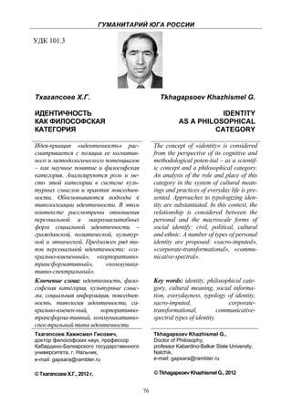 ГУМАНИТАРИЙ ЮГА РОССИИ
 
УДК 101.3




    Тхагапсоев Х.Г.                                 Tkhagapsoev Khazhismel G.

    ИДЕНТИЧНОСТЬ                                                        IDENTITY
    КАК ФИЛОСОФСКАЯ                                          AS A PHILOSOPHICAL
    КАТЕГОРИЯ                                                         CATEGORY

    Идея-принцип «идентичность» рас-              The concept of «identity» is considered
    сматривается с позиции ее когнитив-           from the perspective of its cognitive and
    ного и методологического потенциалов          methodological poten-tial – as a scientif-
    – как научное понятие и философская           ic concept and a philosophical category.
    категория. Анализируются роль и ме-           An analysis of the role and place of this
    сто этой категории в системе куль-            category in the system of cultural mean-
    турных смыслов и практик повседнев-           ings and practices of everyday life is pre-
    ности. Обосновываются подходы к               sented. Approaches to typologizing iden-
    типологизации идентичности. В этом            tity are substantiated. In this context, the
    контексте рассмотрены отношения               relationship is considered between the
    персональной и макромасштабных                personal and the macroscale forms of
    форм социальной идентичности –                social identify: civil, political, cultural
    гражданской, политической, культур-           and ethnic. A number of types of personal
    ной и этнической. Предложен ряд ти-           identity are proposed: «sacro-imputed»,
    пов персональной идентичности: «са-           «corporate-transformational», «commu-
    крально-вмененный», «корпоративно-            nicative-spectral».
    трансформативный»,       «коммуника-
    тивно-спектральный».
    Ключевые слова: идентичность, фило-           Key words: identity, philosophical cate-
    софская категория, культурные смыс-           gory, cultural meaning, social informa-
    лы, социальная информация, повседнев-         tion, everydayness, typology of identity,
    ность, типология идентичности, са-            sacro-imputed,                  corporate-
    крально-вменен-ный,    корпоративно-          transformational,           communicative-
    трансформа-тивный, коммуникативно-            spectral types of identity.
    спек-тральный типы идентичности.
    Тхагапсоев Хажисмел Гисович,                  Tkhagapsoev Khazhismel G.,
    доктор философских наук, профессор            Doctor of Philosophy,
    Кабардино-Балкарского государственного        professor Kabardino-Balkar State University,
    университета, г. Нальчик,                     Nalchik,
    e-mail: gapsara@rambler.ru                    e-mail: gapsara@rambler.ru

    © Тхагапсоев Х.Г., 2012 г.                    © Tkhagapsoev Khazhismel G., 2012


                                             76
 