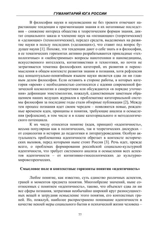 ГУМАНИТАРИЙ ЮГА РОССИИ
 
       В философии науки и науковедении не без тревоги отмечают на-
растающие тенденции к прагматизации знания и их негативные последст-
вия – снижение интереса общества к теоретическим формам знания, дик-
тат социального заказа и членение наук на «познающие» (теоретические)
и «делающие» (технологические), передел средств, выделяемых на разви-
тие науки в пользу последних («делающих»), что ставит под вопрос бу-
дущее науки [1]. Похоже, эти тенденции дают о себе знать и в философии,
в ее тематических горизонтах активно разрабатываются прикладные «тех-
нологичные» и «мейнстримные» вопросы нанотехники и наномедицины,
искусственного интеллекта, когнитивистики и техноэтики, но почти не
затрагивается тематика философских категорий, их развития и переос-
мысления в общем контексте развития знания и познания, хотя рефлексия
над концептуально-понятийным языком науки является едва ли ни глав-
ным делом философии. Если оставить в стороне работы, в которых кате-
гория «время» с необходимостью соотносится с идеями современной фи-
зической космологии и синергетики или обсуждаются «в порядке уточне-
ния» дефиниции эпистемологии, пожалуй, единственным заметным обра-
щением наших ведущих журналов к проблематике категориальной систе-
мы философии за последние годы стали обзорные публикации [2]. Между
тем процесс познания идет своим чередом – появляются новые, рожден-
ные временем идеи, принципы и понятия, требующие анализа и осмысле-
ния (рефлексии), в том числе и в плане категориального и методологиче-
ского потенциала.
       К их числу относится понятие (идея, принцип) «идентичность»,
весьма популярная как в политических, так и теоретических дискурсах –
от социологии и истории до педагогики и литературоведения. Особую ак-
туальность проблематика идентичности обретает в контексте историче-
ских вызовов, перед которыми ныне стоит Россия [3]. Речь идет, прежде
всего, о проблемах формирования российской социально-культурной
идентичности, что требует системного анализа и осмысления всех аспек-
тов идентичности – от когнитивно-гносеологических до культурно-
мировоззренческих.

    Смысловое поле и контекстные горизонты понятия «идентичность»

      Любое понятие, как известно, суть единство различных аспектов,
граней и моментов предмета понятия. Многообразие значений, ныне со-
относимых с понятием «идентичность», таково, что объемлет едва ли ни
все сферы познания, затрагивая необычайно широкий круг разносущност-
ных вещей и затрудняя осмысление этого понятия, его контекстных гра-
ней. Но, пожалуй, наиболее распространено понимание идентичности в
качестве некоей меры социального бытия и психической жизни человека –

                                  77
 