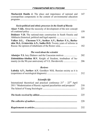 ГУМАНИТАРИЙ ЮГА РОССИИ
 
Markovich Danilo J. The place and importance of national and                                                 147
cosmopolitan components in the content of environmental education
programs .................................................................................................

      Socio-political and ethnic processes in the South of Russia
Akaev V.Kh. About the necessity of development of the new concept
of a national policy .................................................................................       159
Dzidzoev V.D. The national-state construction in South Ossetia and
Abkhazia (historical, political and legal aspects) ...................................                       168
Volkov J.G., Chernous V.V., Serikov A.V., Barkov F.A., Barba-
shin M.J., Gvintovkin A.N., Sadko D.O. Twenty years of reforms in
Russia: the opinion of inhabitants of the Rostov area.............................                           182

                     The word about the scientist
Afasiejev T.I. Jury Zhdanov and the Caucasian motives ......................                                 202
Zolotukhina-Abolina H.V. Knight of freedom, troubadour of hu-
manity (to the 90-year anniversary of V.E. Davidovich) .......................                               206

                                Reviews
Lubskiy A.V., Serikov A.V. Gorshkov M.K. Russian society as it is
(experience of sociological diagnosis) ...................................................                   212

                            Scientific life
International theoretical and practical conference 21st – 22nd April
2011 “Modernization of Russia: regional peculiarities and prospects”                                         218
The School of Young Sociologist ..........................................................                   221

The books received by edition ................................................................               225

The collective of authors ........................................................................           228

Requirements to articles.........................................................................            232




                                                          8
 