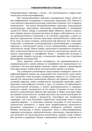 ГУМАНИТАРИЙ ЮГА РОССИИ
 
коммуникативного действия, а точнее – его соотнесенности с миром иден-
тичностей и актами идентификации.
       Оно (коммуникативное действие) одновременно являет собой об-
мен информацией, интеракцию и социальную перцепцию [16]. Именно в
этом контексте феноменологическая социология понимает суть и природу
социальности – как некую интерсубъективную структуру, определяемую
исключительно смысловыми значениями коммуникации и интеракции
людей [17]. Иначе говоря, в основании форм общности людей и социаль-
ного порядка видятся (полагаются) вовсе не формы собственности, не ти-
пы производственных отношений и не властные структуры, а некое со-
вместное производство людьми смысловых значений бытия и обмен ими.
Если стать на такую позицию, социальный мир предстает как «мир иден-
тичностей», создаваемых (конструируемых), распознаваемых и интерпре-
тируемых в повседневной жизни в актах коммуникации, интеракции и
деятельности людей. Иначе говоря, идентичность оказывается соотнесен-
ной с социальным бытием во всех его аспектах, выступая как способ и ме-
ханизм структурации и дешифровки бытия – универсалий культуры и
«транслятор» знаний в культуру и социальную практику, как и надлежит
философской категории [18].
       Здесь, вероятно, уместно подчеркнуть, что функциональность и
операциональность знания связаны со спецификой его организации и по-
строения в той или иной форме (понятия, закона, теории), а философские
категории являют собой основу систематизации знания и познания.
       Так, социально-гуманитарные науки широко оперируют такой спе-
цифичной формой знания, как «идеальный тип» (психотипы, типы лично-
сти, социотипы, типы культуры, литературных героев, и т.д.). Однако иде-
альный тип (модельная схематизация объекта), как правило, носит посту-
лативный характер, лишен эмпиричности, внутренней структуры, проти-
воречивого многообразия оттенков и черт, что снижает его креативный и
методологический потенциал, а значит, функциональность и операцио-
нальность знаний, построенных на его основе. Ситуация, на наш взгляд,
меняется существенным образом при введении в оборот категории (фор-
мы знания) «идентичность», которая выступает как способ интеграции це-
лой совокупности знаний о реальности; синтезирует как эмпиричные
«маркеры», так и уже бытующие теоретичные «идеальные типы» в некие
«крупные формы» – в смысловое единство категории. В этом контексте
показательна активность, с какой ныне разрабатывается идентичность
различных социальных и культурных сообществ, особенно этносов.
Именно соотнесение и синтез идеальных типов и объективированных
маркеров (культурных, антропологических, ментальных, поведенческих и
др.) позволяет не только различать идентичность, скажем, татар и башки-
ров, русских и украинцев, балкар и карачаевцев, абхазцев и адыгов, но и

                                   81
 