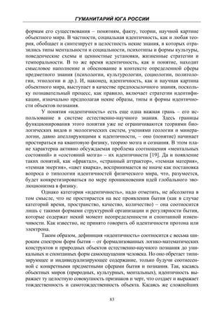 ГУМАНИТАРИЙ ЮГА РОССИИ
 
формам его существования – понятиям, факту, теории, научной картине
объектного мира. В частности, социальная идентичность, как и любая тео-
рия, обобщает и синтезирует в целостность некие знания, в которых отра-
зились типы ментальности и социальности, психотипы и формы культуры,
поведенческие схемы и ценностные установки, жизненные стратегии и
темпоральности. В то же время идентичность, как и понятие, находит
смысловое наполнение и обоснование в контексте определенной сферы
предметного знания (психологии, культурологии, социологии, политоло-
гии, этнологии и др.). И, наконец, идентичность, как и научная картина
объектного мира, выступает в качестве предпосылочного знания, посколь-
ку познавательный процесс, как правило, включает стратегии идентифи-
кации, изначально предполагая некие образы, типы и формы идентично-
сти объектов познания.
       У понятия «идентичность» есть еще одна важная грань – его ис-
пользование в системе естественно-научного знания. Здесь границы
функционирования этого понятия уже не ограничиваются теориями био-
логических видов и экологических систем, учениями геологии и минера-
логии, давно апеллирующими к идентичности, – оно (понятие) начинает
простираться на квантовую физику, теорию мозга и сознания. В этом пла-
не характерна активно обсуждаемая проблема соотношения «ментальных
состояний» и «состояний мозга» – их идентичности [19]. Да и появление
таких понятий, как «фрактал», «странный аттрактор», «темная материя»,
«темная энергия», «цвет кварка», воспринимается не иначе как постановка
вопроса о типологии идентичностей физического мира, что, разумеется,
будет конкретизироваться по мере проникновения идей глобального эво-
люционизма в физику.
       Однако категория «идентичность», надо отметить, не абсолютна в
том смысле, что не простирается на все проявления бытия (как в случае
категорий время, пространство, качество, количество) – она соотносится
лишь с такими формами структурной организации и регулярности бытия,
которые содержат некий момент неопределенности и спонтанной измен-
чивости. Как известно, не принято говорить об идентичности протона или
электрона.
       Таким образом, дефиниция «идентичность» соотносится с весьма ши-
роким спектром форм бытия – от формализованных логико-математических
конструктов и природных объектов естественно-научного познания до уни-
кальных и спонтанных форм самоощущения человека. Но оно обретает типи-
зирующее и индивидуализирующее содержание, только будучи соотнесен-
ной с конкретными предметными сферами бытия и познания. Так, касаясь
объектных миров (природных, культурных, ментальных), идентичность вы-
ражает ту целостную совокупность признаков и черт, что создает и выражает
тождественность и самотождественность объекта. Касаясь же сложнейших

                                   83
 