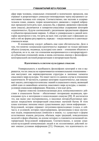 ГУМАНИТАРИЙ ЮГА РОССИИ
 
сфер мира человека, социальных отношений и психических процессов, она
отражает и репрезентирует уникально-типизирующие черты внутреннего са-
мостояния человека или социума. Соответственно, как несхожа в содержа-
тельном плане, скажем, теория механического движения с теорией нейрон-
ных процессов (хотя речь идет, казалось бы, о формах движения в философ-
ском смысле), различаются и конкретно-смысловые содержания категории
«идентичность», будучи соотнесенной с различными предметными сферами
и субъектно-процессными мирами. А общее и универсальное в данной кате-
гории заключается в том, что речь во всех этих случаях идет о фиксации од-
ной и той же формы регулярности, порядка – тождественности и самотожде-
ственности вещи.
       К изложенному следует добавить еще одно обстоятельство. Дело в
том, что понятие «социальная идентичность» выражает не только признаки
объекта (социума, индивида, культуры) или связи – отношения объектов и
субъектов, но и то, как эти отношения воспринимаются и интерпретируют-
ся субъектами отношений, вновь и вновь соотносясь именно с философско-
категориальной системой репрезентации и интерпретации бытия.

            Идентичность в системе культурных смыслов

       Универсальность и всеобщность философских категорий в том и вы-
ражается, что их смыслы не ограничиваются познавательными отношениями –
они выступают как мировоззренческие структуры и значимые элементы
смыслового мира культуры. Это имеет место и в данном случае в отношении
идентичности. В частности, в рамках категории «идентичность», как показы-
вает анализ, синтезируется комплекс знаний и социального опыта, являющий
собой один из важнейших аспектов смыслового мира культуры, а именно –
условная социальная информации. Поясним, о чем идет речь.
       Хорошо известна основополагающая роль коммуникативного дей-
ствия в социальном бытии – обеспечивает интеракцию индивидов, про-
кладывая путь к интеграции и консолидации социума [20]. И достигается
это, как выше уже подчеркивалось, в массовых интерсубъективных про-
цессах посредством интерпретаций смысловых значений бытия. В этом
плане ключевое значение имеет существование двух типов информации –
безусловной, которая отражает ситуативно-происходящее («здесь и сей-
час»), и условной, которая структурирована, организована в виде систем-
ных кодов, операциональных символов и знаков, т.е. существует в форме
естественных языков, ритуалов, обычаев, норм традиций, поведенческих
моделей и форм общения, на основе которых и становится возможной ин-
терпретация безусловной информации. Соответственно, в основе соци-
ально-культурной коммуникации людей и их коллективных действий ле-
жит именно условная информация [21]. Очевидно, что идентичность от-

                                    84
 