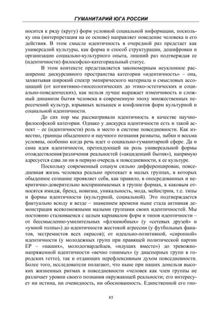 ГУМАНИТАРИЙ ЮГА РОССИИ
 
носится к ряду (кругу) форм условной социальной информации, посколь-
ку она (интерпретация на ее основе) направляет поведение человека и его
действия. В этом смысле идентичность в очередной раз предстает как
универсалий культуры, как форма и способ структурации, дешифровки и
организации социально-культурного опыта, лишний раз подтверждая ее
(идентичности) философско-категориальный статус.
       В этом контексте представляется закономерным неуклонное рас-
ширение дискурсивного пространства категории «идентичность» – она,
захватывая широкий спектр эмпирического материала и смысловых ассо-
циаций (от когнитивно-гносеологических до этико-эстетических и соци-
ально-поведенческих), как нельзя лучше выражает изменчивость и слож-
ный динамизм бытия человека в современную эпоху множественных пе-
ресечений культур, взрывных вспышек и конфликтов форм культурной и
социальной идентичности.
       До сих пор мы рассматривали идентичность в качестве научно-
философской категории. Однако у дискурса идентичности есть и такой ас-
пект – ее (идентичности) роль и место в системе повседневности. Как из-
вестно, границы обыденного и научного познания размыты, зыбки и весьма
условны, особенно когда речь идет о социально-гуманитарной сфере. Да и
сама идея идентичности, претендующей на роль универсальной формы
отождествления/различения реальностей («акциденций бытия»), напрямую
адресуется едва ли ни в первую очередь к повседневности, к ее культуре.
       Поскольку современный социум сильно дифференцирован, повсе-
дневная жизнь человека реально протекает в малых группах, в которых
обыденное сознание проявляет себя, как правило, в опосредованных и не-
критично-доверительно воспринимаемых в группе формах, к каковым от-
носятся имидж, бренд, новизна, уникальность, мода, мейнстрим, т.е. типы
и формы идентичности (культурной, социальной). Это подтверждается
фактуально всюду и везде – знамением времени ныне стала активная де-
монстрация всевозможными малыми группами своих идентичностей. Мы
постоянно сталкиваемся с целым карнавалом форм и типов идентичности –
от бессмысленно-умилительных «флэшмобных» (у «сетевых друзей» и
«умной толпы») до идентичности жестокой агрессии (у футбольных фана-
тов, экстремистов всех окрасов); от идеально-позитивной, «сиропной»
идентичности (у молодежных групп при правящей политической партии
ЕР – «наших», молодогвардейцев, «идущих вместе») до тревожно-
напряженной идентичности «вечно гонимых» (у диаспорных групп в го-
родских гетто), так и отдающих нерефлексивным духом повседневности.
Более того, исследователи полагают, что ныне при наших донельзя высо-
ких жизненных ритмах в повседневности «человек как член группы не
различает уровни своего познания окружающей реальности; его интересу-
ет ни истина, ни очевидность, ни обоснованность. Единственной его гно-

                                  85
 