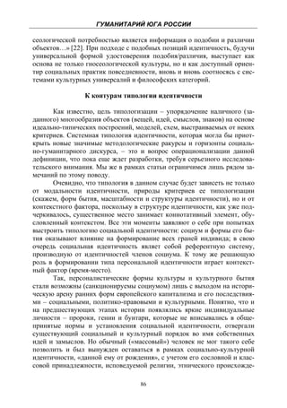 ГУМАНИТАРИЙ ЮГА РОССИИ
 
сеологической потребностью является информация о подобии и различии
объектов…» [22]. При подходе с подобных позиций идентичность, будучи
универсальной формой удостоверения подобия/различия, выступает как
основа не только гносеологической культуры, но и как доступный ориен-
тир социальных практик повседневности, вновь и вновь соотносясь с сис-
темами культурных универсалий и философских категорий.

                К контурам типологии идентичности

       Как известно, цель типологизации – упорядочение наличного (за-
данного) многообразия объектов (вещей, идей, смыслов, знаков) на основе
идеально-типических построений, моделей, схем, выстраиваемых от неких
критериев. Системная типология идентичности, которая могла бы приот-
крыть новые значимые методологические ракурсы и горизонты социаль-
но-гуманитарного дискурса, – это и вопрос операционализации данной
дефиниции, что пока еще ждет разработки, требуя серьезного исследова-
тельского внимания. Мы же в рамках статьи ограничимся лишь рядом за-
мечаний по этому поводу.
       Очевидно, что типология в данном случае будет зависеть не только
от модальности идентичности, природы критериев ее типологизации
(скажем, форм бытия, масштабности и структуры идентичности), но и от
контекстного фактора, поскольку в структуре идентичности, как уже под-
черкивалось, существенное место занимает коннотативный элемент, обу-
словленный контекстом. Все эти моменты заявляют о себе при попытках
выстроить типологию социальной идентичности: социум и формы его бы-
тия оказывают влияние на формирование всех граней индивида; в свою
очередь социальная идентичность являет собой референтную систему,
производную от идентичностей членов социума. К тому же решающую
роль в формировании типа персональной идентичности играет контекст-
ный фактор (время-место).
       Так, персоналистические формы культуры и культурного бытия
стали возможны (санкционируемы социумом) лишь с выходом на истори-
ческую арену ранних форм европейского капитализма и его последствия-
ми – социальными, политико-правовыми и культурными. Понятно, что и
на предшествующих этапах истории появлялись яркие индивидуальные
личности – пророки, гении и бунтари, которые не вписывались в обще-
принятые нормы и установления социальной идентичности, отвергали
существующий социальный и культурный порядок во имя собственных
идей и замыслов. Но обычный («массовый») человек не мог такого себе
позволить и был вынужден оставаться в рамках социально-культурной
идентичности, «данной ему от рождения», с учетом его сословной и клас-
совой принадлежности, исповедуемой религии, этнического происхожде-

                                  86
 