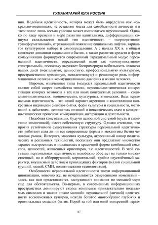 ГУМАНИТАРИЙ ЮГА РОССИИ
 
ния. Подобная идентичность, которая может быть определена как «са-
крально-вмененная», не оставляет места для самобытности личности и в
этом плане лишь весьма условно может именоваться персональной. Одна-
ко по ходу времени и мере развития капитализма, дифференциации со-
циума складывается новый тип идентичности – «корпоративно-
трансформативный», отражающий появление социальных лифтов, вариан-
тов культурного выбора и самоопределения. А с начала ХХ в. в общем
контексте динамики социального бытия, а также развития средств и форм
коммуникации формируется современный парадигмальный модус персо-
нальной идентичности, определяемый нами как «коммуникативно-
спектральный», поскольку выражает беспримерную мобильность человека
наших дней (ментальную, ценностную, профессиональную культурную,
пространственно-временную, поведенческую) и решающую роль инфор-
мационных потоков и коммуникативного давления в жизни человека.
       Впрочем, означенные типы (модусы) персональной идентичности
являют собой скорее «семейства типов», персонально-типическая конкре-
тизация которых возможна в тех или иных контекстных условиях – соци-
ально-политических, экономических, культурных, этнических. Ведь персо-
нальная идентичность – это некий вариант агрегации и констелляции кон-
кретным индивидом смыслов бытия, форм культуры и социальности, моти-
ваций к действиям, ценностных позиций и поведенческих схем в конкрет-
но-типических процессах коммуникации, интеракции и деятельности.
       Подобная констелляция, будучи целостной системой (пусть и спон-
танно изменчивой), имеет собственную структуру. Однако очевидно, что
против устойчивого существования структуры персональной идентично-
сти работают едва ли ни все современные формы и механизмы бытия че-
ловека: рынок, Интернет, массовая культура, агрессивный напор полити-
ческих и рекламных технологий, поскольку они предлагают множество
заранее выстроенных и подаваемых в красочной форме комбинаций смы-
слов, ценностей, жизненных ориентиров, т.е. идентичностей. В этой си-
туации персональная идентичность неизбежно обретает не только множе-
ственный, но и абберирующий, мерцательный, крайне неустойчивый ха-
рактер, внушаемый действием привходящих факторов (малой социальной
группой, модой, СМИ, политическими технологиями).
       Особенности персональной идентичности эпохи информационной
цивилизации, конечно же, не исчерпываются отмеченными моментами –
здесь, как нам представляется, заслуживают внимания по меньшей мере
еще два обстоятельства. Во-первых, в современных информационных
пространствах доминируют скорее комплексы привлекательно подавае-
мых символов и знаков «ныне модной» персональной (личной) идентич-
ности всевозможных кумиров, нежели богатое многообразие глубоких и
оригинальных смыслов бытия. Порой за той или иной конкретной персо-

                                  87
 