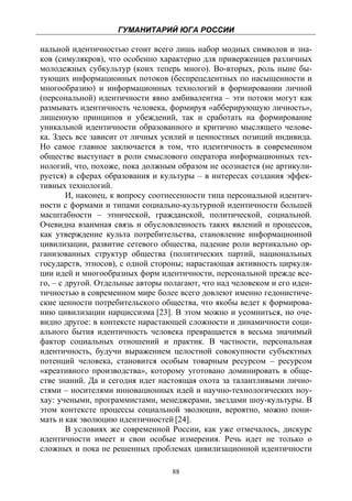 ГУМАНИТАРИЙ ЮГА РОССИИ
 
нальной идентичностью стоит всего лишь набор модных символов и зна-
ков (симулякров), что особенно характерно для приверженцев различных
молодежных субкультур (коих теперь много). Во-вторых, роль ныне бы-
тующих информационных потоков (беспрецедентных по насыщенности и
многообразию) и информационных технологий в формировании личной
(персональной) идентичности явно амбивалентна – эти потоки могут как
размывать идентичность человека, формируя «абберирующую личность»,
лишенную принципов и убеждений, так и сработать на формирование
уникальной идентичности образованного и критично мыслящего челове-
ка. Здесь все зависит от личных усилий и ценностных позиций индивида.
Но самое главное заключается в том, что идентичность в современном
обществе выступает в роли смыслового оператора информационных тех-
нологий, что, похоже, пока должным образом не осознается (не артикули-
руется) в сферах образования и культуры – в интересах создания эффек-
тивных технологий.
        И, наконец, к вопросу соотнесенности типа персональной идентич-
ности с формами и типами социально-культурной идентичности большей
масштабности – этнической, гражданской, политической, социальной.
Очевидна взаимная связь и обусловленность таких явлений и процессов,
как утверждение культа потребительства, становление информационной
цивилизации, развитие сетевого общества, падение роли вертикально ор-
ганизованных структур общества (политических партий, национальных
государств, этносов), с одной стороны; нарастающая активность циркуля-
ции идей и многообразных форм идентичности, персональной прежде все-
го, – с другой. Отдельные авторы полагают, что над человеком и его иден-
тичностью в современном мире более всего довлеют именно гедонистиче-
ские ценности потребительского общества, что якобы ведет к формирова-
нию цивилизации нарциссизма [23]. В этом можно и усомниться, но оче-
видно другое: в контексте нарастающей сложности и динамичности соци-
ального бытия идентичность человека превращается в весьма значимый
фактор социальных отношений и практик. В частности, персональная
идентичность, будучи выражением целостной совокупности субъектных
потенций человека, становится особым товарным ресурсом – ресурсом
«креативного производства», которому уготовано доминировать в обще-
стве знаний. Да и сегодня идет настоящая охота за талантливыми лично-
стями – носителями инновационных идей и научно-технологических ноу-
хау: учеными, программистами, менеджерами, звездами шоу-культуры. В
этом контексте процессы социальной эволюции, вероятно, можно пони-
мать и как эволюцию идентичностей [24].
        В условиях же современной России, как уже отмечалось, дискурс
идентичности имеет и свои особые измерения. Речь идет не только о
сложных и пока не решенных проблемах цивилизационной идентичности

                                   88
 