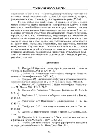 ГУМАНИТАРИЙ ЮГА РОССИИ
 
современной России, но и о механизмах деконструкции и преодоления тех
паттернов нашей «постсоветской» социальной идентичности, которые,
увы, становятся препятствием на пути модернизации страны [25, 26].
       Россия, пройдя века своей непростой истории, и сегодня остается
миром множества весьма разнящихся («контрастных») культур. В этом
контексте в российской идентичности, как нам представляется, граждан-
ско-политическое единство («россиянство») еще долгое время будет до-
полняться групповой культурной принадлежностью (русского, татарина,
черкеса, якута). А это, в свою очередь, актуализирует как теоретическое
осмысление специфики формирования российской идентичности в этни-
ческих регионах, так и поиск механизмов ее формирования – прежде всего
на основе таких «тотальных механизмов», как образование, медийная
коммуникация, искусство. Ведь социальная идентичность – это солидар-
ная форма общности людей, основанная на самоотождествлении с архети-
пическими символами, доминантными ценностями, культурными смыс-
лами и историческими ожиданиями этой общности – общности россиян,
российских народов.

                                Примечания

       1. Мамчур Е.А. Фундаментальная наука и современная технология
// Вопросы философии. 2011. № 3. С. 80–89.
       2. Джахая Л.Г. Системность философских категорий: общие за-
мечания // Философские науки. 2006. № 7, 8.
       3. Сунгуров А.Ю. Инновации и их диффузия: к возможности исполь-
зования концепций в социальной сфере // Философские науки. 2010. № 1.
       4. Малахов В.С. Идентичность // Новая философская энциклопе-
дия. М.: Мысль, 2001. Т. 3. С. 78–79.
       5. Свасьян К.С. Prooemium // Вопросы философии. 2010. № 2.
С. 3–12.
       6. Труфанова Е.О. Человек в лабиринте идентичностей // Там же.
С. 13–22.
       7. Цымбурский В.Л. Идентичность цивилизационная // Там же.
С. 80–81.
       8. Цымбурский В.Л. Идентичность геополитическая // Там же.
С. 79–80.
       9. Эриксон Э. Идентичность: юность и кризис. М.: Флинта, 2006.
258 с.
       10. Кукарцева М.А. Идентичность // Энциклопедия эпистемологии
и философии науки. М.: Канон+, 2009. С. 265–266.
       11. Павлова О.Н. Идентичность: история формирования взглядов и
ее структурные особенности. М.: Идея-Пресс, 2001. 38 с.

                                  89
 