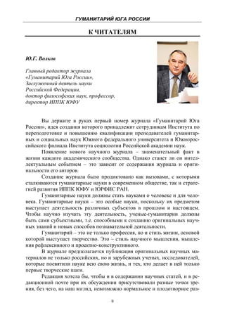ГУМАНИТАРИЙ ЮГА РОССИИ
 
                         К ЧИТАТЕЛЯМ



Ю.Г. Волков

Главный редактор журнала
«Гуманитарий Юга России»,
Заслуженный деятель науки
Российской Федерации,
доктор философских наук, профессор,
директор ИППК ЮФУ


       Вы держите в руках первый номер журнала «Гуманитарий Юга
России», идея создания которого принадлежит сотрудникам Института по
переподготовке и повышению квалификации преподавателей гуманитар-
ных и социальных наук Южного федерального университета и Южнорос-
сийского филиала Института социологии Российской академии наук.
       Появление нового научного журнала – знаменательный факт в
жизни каждого академического сообщества. Однако станет ли он интел-
лектуальным событием – это зависит от содержания журнала и ориги-
нальности его авторов.
       Создание журнала было продиктовано как вызовами, с которыми
сталкиваются гуманитарные науки в современном обществе, так и страте-
гией развития ИППК ЮФУ и ЮРФИС РАН.
       Гуманитарные науки должны стать науками о человеке и для чело-
века. Гуманитарные науки – это особые науки, поскольку их предметом
выступает деятельность различных субъектов в прошлом и настоящем.
Чтобы научно изучать эту деятельность, ученые-гуманитарии должны
быть сами субъектными, т.е. способными к созданию оригинальных науч-
ных знаний и новых способов познавательной деятельности.
       Гуманитарий – это не только профессия, но и стиль жизни, основой
которой выступает творчество. Это – стиль научного мышления, мышле-
ния рефлексивного и проектно-конструктивного.
       В журнале предполагается публикация оригинальных научных ма-
териалов не только российских, но и зарубежных ученых, исследователей,
которые посвятили науке всю свою жизнь, и тех, кто делает в ней только
первые творческие шаги.
       Редакция хотела бы, чтобы и в содержании научных статей, и в ре-
дакционной почте при их обсуждении присутствовали разные точки зре-
ния, без чего, на наш взгляд, невозможно нормальное и плодотворное раз-

                                   9
 