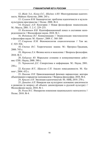 ГУМАНИТАРИЙ ЮГА РОССИИ
 
       12. Жаде З.А., Куква Е.С., Шадже А.Ю. Многоуровневая идентич-
ность. Майкоп: Качество, 2006. 245 с.
       13. Суханов В.М. Башкортостан: проблемы идентичности в мульти-
культурном пространстве // Полис. 2008. № 4.
       14. Огурцов А.П. Категории // Новая философская энциклопедия.
М.: Мысль, 2001. Т. 2. С. 229–233.
       15. Костюшев В.В. Идентификационный поиск в состоянии неоп-
ределенности // Философские науки. 2010. № 1.
       16. Федотова В.Г. Коммуникация // Энциклопедия эпистемологии
и философии науки. М.: Канон+, 2009. С. 368–369
       17. Смирнова Н.М. Феноменология социологическая // Там же.
С. 925–926.
       18. Степин В.С. Теоретическое знание. М.: Прогресс-Традиция,
2000. 743 с.
       19. Маркова Л.А. Физика мозга и мышление // Вопросы философии.
2010. № 3.
       20. Хабермас Ю. Моральное сознание и коммуникативное дейст-
вие. СПб.: Наука, 2000. 380 с.
       21. Чернавский Д.С. Синергетика и информация. М.: Наука, 2001.
250 с.
       22. Касавин И.Т., Щавелев С.П. Анализ повседневности. М.: Ка-
нон+, 2004. 432 с.
       23. Павлова О.Н. Цивилизационный феномен нарциссизма: векторы
объективации в парадигме психоанализа // Вопросы философии. 2010. № 6.
       24. Крылов А.Н. Эволюция идентичностей. М.: НИБ, 2010. 270 с.
       25. Давыдов А.П. Инверсия как культурное основание цикличности
в развитии (к вопросу об объекте деконструкции в русской культуре) //
Философские науки. 2010. № 1.
       26. Розов Н.С. Императив изменения национального менталитета //
Полис. 2010. № 4.




                                  90
 