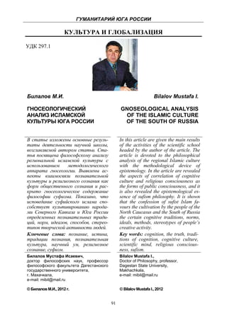 ГУМАНИТАРИЙ ЮГА РОССИИ
 
                        КУЛЬТУРА И ГЛОБАЛИЗАЦИЯ

УДК 297.1




    Билалов М.И.                                                     Bilalov Mustafa I.

    ГНОСЕОЛОГИЧЕСКИЙ                             GNOSEOLOGICAL ANALYSIS
    АНАЛИЗ ИСЛАМСКОЙ                              OF THE ISLAMIC CULTURE
    КУЛЬТУРЫ ЮГА РОССИИ                           OF THE SOUTH OF RUSSIA


    В статье изложены основные резуль-           In this article are given the main results
    таты деятельности научной школы,             of the activities of the scientific school
    возглавляемой автором статьи. Ста-           headed by the author of the article. The
    тья посвящена философскому анализу           article is devoted to the philosophical
    региональной исламской культуры с            analysis of the regional Islamic culture
    использованием     методологического         with the methodological device of
    аппарата гносеологии. Выявлены ас-           epistemology. In the article are revealed
    пекты взаимосвязи познавательной             the aspects of correlation of cognitive
    культуры и религиозного сознания как         culture and religious consciousness as
    форм общественного сознания и рас-           the forms of public consciousness, and it
    крыто гносеологическое содержание            is also revealed the epistemological es-
    философии суфизма. Показано, что             sence of sufism philosophy. It is shown
    исповедание суфийского ислама спо-           that the confession of sufist Islam fa-
    собствует культивированию народа-            vours the cultivation by the people of the
    ми Северного Кавказа и Юга России            North Caucasus and the South of Russia
    определенных познавательных тради-           the certain cognitive traditions, norms,
    ций, норм, идеалов, способов, стерео-        ideals, methods, stereotypes of people’s
    типов творческой активности людей.           creative activity.
    Ключевые слова: познание, истина,            Key words: cognition, the truth, tradi-
    традиции познания, познавательная            tions of cognition, cognitive culture,
    культура, научный ум, религиозное            scientific mind, religious conscious-
    сознание, суфизм.                            ness, sufism.
    Билалов Мустафа Исаевич,                     Bilalov Mustafa I.,
    доктор философских наук, профессор           Doctor of Philosophy, professor,
    философского факультета Дагестанского        Dagestan State University,
    государственного университета,               Makhachkala,
    г. Махачкала,                                e-mail: mibil@mail.ru
    e-mail: mibil@mail.ru

    © Билалов М.И., 2012 г.                      © Bilalov Mustafa I., 2012


                                            91
 