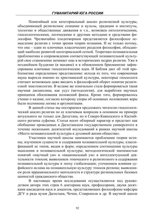 ГУМАНИТАРИЙ ЮГА РОССИИ
 
       Понятийный или категориальный анализ религиозной культуры,
объединяющей религиозное сознание и культы, традиции и институты,
теологию и общественные движения и т.п., возможен онтологическими,
гносеологическими, логическими и другими методами и средствами фи-
лософии. Чрезвычайно плодотворным представляется философское ос-
мысление религии с точки зрения теории познания. И не только потому,
что она – один из ключевых классических разделов философии, обладаю-
щий наиболее развитой категориальной сеткой. Теоретико-познавательная
проблематика в сопровождении соответствующей познавательной культу-
рой свое становление начинает еще в исторических недрах религии. Уже в
позднейшем буддизме (в махаяне) и в обновленном брахманизме зафик-
сированы ключевые гносеологические идеи. И Библия дает об этой про-
блематике определенное представление: исходя из того, что современная
наука выросла именно из христианской культуры, некоторые гносеологи
считают возможным даже вводить в философский оборот понятие религи-
озной эпистемологии. В исламе же изначально стала формироваться такая
научная дисциплина, как усул (методология), для выработки научных
принципов обоснования положений фикха. Кроме того, формировалось
учение о каламе, согласно которому споры об основных положениях веры
были подчинены логике и аргументации.
       В данной статье мы постараемся предложить читателю гносеологи-
ческий анализ религии по ее ключевым вопросам в основном на примере
актуального не только для Дагестана, но и Северо-Кавказского и Каспий-
ского региона суфизма. Статья носит обзорный характер и предстает как
обобщение проводимых в Дагестанском государственном университете в
течение нескольких десятилетий исследований в рамках научной школы
«Место познавательной культуры в духовной жизни общества».
       Участники научной школы занимаются проблемами теории исти-
ны; изучением сущности и содержания познавательной культуры; класси-
фикацией ее типов, видов и форм; определением соотношения культуры
мышления и познавательной культуры; методологической значимостью
понятий «научный ум» и «национальный ум» в интеллектуальной дея-
тельности этносов; выявлением этнического и религиозного в содержании
познавательной культуры в эпоху глобализации; уточнением влияния су-
фийского ислама на познавательную культуру этносов региона; выявлени-
ем роли иррационального менталитета в структуре региональных базовых
ценностей гражданского общества.
       В настоящее время исследования осуществляются под руково-
дством автора этих строк 6 докторами наук, профессорами, двумя десят-
ками кандидатов наук и доцентов, представляющих философские кафедры
ДГУ и ряда вузов Дагестана, Чечни, Ставрополя и др. В научной школе


                                  92
 