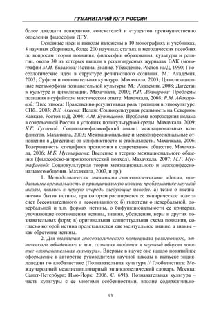 ГУМАНИТАРИЙ ЮГА РОССИИ
 
более двадцати аспирантов, соискателей и студентов преимущественно
отделения философии ДГУ.
       Основные идеи и выводы изложены в 10 монографиях и учебниках,
8 научных сборниках, более 200 научных статьях и методических пособиях
по вопросам теории познания, философии образования, культуры и рели-
гии, около 30 из которых вышли в рецензируемых журналах ВАК (моно-
графии М.И. Билалова: Истина. Знание. Убеждение. Ростов на/Д, 1990; Гно-
сеологические идеи в структуре религиозного сознания. М.: Академия,
2003; Суфизм и познавательная культура. Махачкала, 2003; Цивилизацион-
ные метаморфозы познавательной культуры. М.: Академия, 2008; Дагестан
в культуре и цивилизации. Махачкала, 2010; Р.И. Абакарова: Проблемы
познания в суфийском мистическом опыте. Махачкала, 2008; Р.М. Абакаро-
вой: Этос этноса: Нравственно регулятивная роль традиция в этнокультуре.
СПб., 2003; В.Х. Акаева: Ислам: Социокультурная реальность на Северном
Кавказе. Ростов н/Д, 2004; А.М. Буттаевой: Проблема возрождения ислама
в современной России в условиях поликультурной среды. Махачкала, 2009;
К.Г. Гусаевой: Социально-философский анализ межнациональных кон-
фликтов. Махачкала, 2003; Межнациональные и межконфессиональные от-
ношения в Дагестане: от конфликтности к стабильности. Махачкала, 2006;
Толерантность: специфика проявления в современном обществе. Махачка-
ла, 2006; М.Б. Мустафаева: Введение в теорию межнационального обще-
ния (философско-антропологический подход). Махачкала, 2007; М.Г. Мус-
тафаевой: Социокультурная теория межнационального и межконфессио-
нального общения. Махачкала, 2007, и др.)
       1. Методологически значимыми гносеологическими идеями, при-
давшими оргинальность и принципиальную новизну проблематике научной
школы, явились в первую очередь следующие выводы: а) тезис о внезна-
ниевом бытии истины, при котором расширяется ее эмпирическое поле за
счет бессознательного и неосознанного; б) гипотезы о невербальной, до-
вербальной и т.п. формах истины, о бифункциональности ее критерия,
уточняющие соотношения истины, знания, убеждения, веры и других по-
знавательных форм; в) оригинальная концептуальная схема познания, со-
гласно которой истина представляется как эвентуальное знание, а знание –
как обретение истины.
       2. Для выявления гносеологического потенциала религиозного, эт-
нического, обыденного и т.п. сознания вводится в научный оборот поня-
тие «познавательная культура». Впервые в науке оно нашло понятийное
оформление в авторстве руководителя научной школы в выпуске энцик-
лопедии по глобалистике (Познавательная культура // Глобалистика: Ме-
ждународный междисциплинарный энциклопедический словарь. Москва;
Санкт-Петербург; Нью-Йорк, 2006. С. 691). Познавательная культура –
часть культуры с ее многими особенностями, вполне содержательно-

                                   93
 