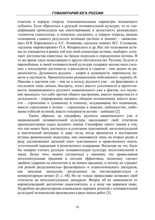 ГУМАНИТАРИЙ ЮГА РОССИИ
 
отметим в первую очередь этнонациональные параметры познающего
субъекта. Если обратиться к русской познавательной культуре, то ее спе-
цификация происходила как синтезирование в целостность разнородных
элементов гносеологии, в попытках соединить, в первую очередь, разные
толкования главного результата познания (истины и знания) – «живозна-
ние» И.В. Киреевского и А.С. Хомякова, «цельное знание» В.С. Соловьева,
«цельное мировоззрение» П.А. Флоренского и др. Все эти толкования исти-
ны не умещаются в рамки той или иной концепции истины, наоборот, соче-
тают достоинства известных на Западе подходов к определению истины. В
то же время здесь немаловажно и другое обстоятельство. Русские, будучи и
европейцами, в своей познавательной культуре содержат весьма мало сход-
ных с последними достоинств, а расходятся в главном – они далеко не ра-
ционалисты. Духовность русских – скорее в душевности, лиричности, не-
жели в научности. Примечательны размышления нобелевского лауреата И.
Павлова о научном уме – они не в пользу русского ума – он фиксировал в
последнем лишь натиск, быстроту, полет вместо усидчивости и кропотли-
вости, непривязанность русского национального ума к фактам, его неуме-
ние высказать что-либо против общего настроения, вместо конкретности и
детальности – оперирование насквозь общими положениями, вместо ясно-
сти – стремление к туманному и темному, поддакивание без понимания,
вместо стремления к истине – стремление к новизне, любопытство, любо-
вание избитой истиной, вместо покорности истине – амбиции [2].
       Таким образом, на специфику русского национального ума и
национальной познавательной культуры накладывает свой отпечаток
преимущественно идеал цельного знания. Специфика такого знания в том,
что оно может быть достигнуто в сочетании чувственной, интеллектуальной
и мистической интуиции, и даже тогда, когда признается в постижении
истины рациональное мышление, оно оказывается лишь на вторых ролях в
ряду составляющих цельный опыт чувственного и нравственного опыта,
эстетической перцепции и религиозного созерцания. Несмотря на это, было
бы неверно считать русскую познавательную культуру несостоятельной в
науке. Более того, можно согласиться с мнением, что православная
интеллектуальная традиция и сегодня эффективна, поскольку «делает
двойное ударение на онтологию и на живом предании, и потому не страдает
той резкой разделенностью философского и социологического дискурсов,
как западные дискуссии, разделенные на постмодернистскую и
коммунитарную ветви» [5, с. 44]. Но не только православие оставляет свой
отпечаток на интеллектуальных дискурсах. Вопрос об их зависимости от
вероисповеданий достаточно самостоятелен, и к нему мы вернемся ниже.
Подробное же рассмотрение взаимосвязи мировых религий с познавательной
культурой человечества произведено в ряде наших работ [3].


                                   95
 