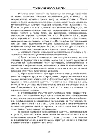 ГУМАНИТАРИЙ ЮГА РОССИИ
 
       В научной школе показано, что познавательная культура переплетена
со всеми основными сторонами человеческого духа, и вопрос о ее
содержательных элементах сложен ввиду их многочисленности. Можно
выделить блоки однотипных элементов, составляющих культуру мышления,
методологическую культуру, традиции познания, стили мышления и т.п.
Если рассматривать такие исторические типы познавательной культуры, как
предмодернистская, модернистская и постмодернистская, то в каждом из них
можно говорить о таких родах, как религиозная, этнонациональная,
философская, научная, половозрастная и т.п. В качестве же их видов
предстанут, соответственно, например, исламская, немецкая, софистическая,
естественно-научная, женская, детская и т.п. Их специфика детерминирована
тем или иным толкованием субъекта познавательной деятельности в
исторически конкретном социуме. Все это – лишь контуры дальнейшего
содержательного пополнения концепта «познавательная культура».
       3. Выявлены аспекты взаимосвязи познавательной культуры и ре-
лигиозного сознания как форм общественного сознания:
       а) было показано, что познавательная культура человечества скла-
дывается и формируется в основных чертах еще в период архаической
культуры как познавательный опыт человечества, зафиксированный в
фольклоре, в мифологических, религиозных и иных ее компонентах, это
обстоятельство накладывает отпечаток на все аспекты взаимосвязи позна-
вательной культуры и религиозного сознания;
       б) ядром познавательной культуры в ранний период истории чело-
вечества выступают традиции, которые, в свою очередь, оказываются «го-
лосом», выражением архаической и фольклорной культуры. Важнейшей
традицией познавательной культуры становится идея постижения Бога,
который уже в догматах монотеистических религий олицетворяет цель и
способ социального, эстетического, этического и интеллектуального со-
вершенствования человека;
       в) познавательная культура аккумулировала такие гносеологиче-
ские идеи о диалектическом характере познания, которые зафиксированы
в религиозном сознании как бесконечность постижения абсолютной исти-
ны, дифференциация познавательной деятельности на чувственный, ра-
зумный, интуитивный и т.п. этапы. Идея сложности и противоречивости
познания настраивает людей на скромность в оценке своих знаний и наце-
ливает на постоянное их совершенствование;
       г) важным элементом познавательной культуры, заимствованным
из религии, оказывается идея самопознания как важнейшего этапа и цели
человеческого познания. Религиозное сознание содержит также теорети-
ко-познавательную идею о синтетическом характере познания, о единстве
в нем когнитивного и ценностного начал;


                                   96
 