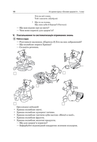 10 Усі уроки курсу «Основи здоров’я». 1 клас
Хто на неї гляне,
Той і заплаче. (Цибуля)
• Що то за голова,
Що лиш зуби й борода? (Часник)
— Що вам відомо про ці овочі?
— чим вони корисні для здоров’я?
V. узагальнення та систематизація отриманих знань
1 Робота в парах
— розгляньте малюнки. (Картка 2) Хто на них зображений?
— Що полюбляє порося Хрюша?
— Складіть речення.
Орієнтовні відповіді
• Хрюша полюбляє овочі.
• Хрюша полюбляє цукерки і печиво.
• Хрюша полюбляє чистити зуби пастою «Blend-a-med».
• Хрюша полюбляє фрукти.
• Хрюша полюбляє молочні продукти.
— Що для здоров’я корисно?
— Зафарбуйте відповідний квадратик зеленим кольором.
 