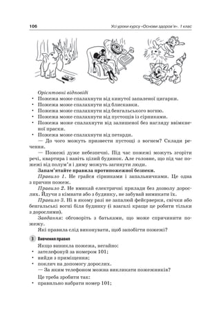 106 Усі уроки курсу «Основи здоров’я». 1 клас
Орієнтовні відповіді
• Пожежа може спалахнути від кинутої запаленої цигарки.
• Пожежа може спалахнути від блискавки.
• Пожежа може спалахнути від бенгальського вогню.
• Пожежа може спалахнути від пустощів із сірниками.
• Пожежа може спалахнути від залишеної без нагляду ввімкне-
ної праски.
• Пожежа може спалахнути від петарди.
— До чого можуть призвести пустощі з вогнем? Склади ре-
чення.
— Пожежі дуже небезпечні. Під час пожежі можуть згоріти
речі, квартира і навіть цілий будинок. але головне, що під час по-
жежі від полум’я і диму можуть загинути люди.
Запам’ятайте правила протипожежної безпеки.
Правило 1. не грайся сірниками і запальничками. це одна
з причин пожеж.
Правило 2. не вмикай електричні прилади без дозволу дорос-
лих. Йдучи з кімнати або з будинку, не забувай вимикати їх.
Правило 3. ні в якому разі не запалюй фейєрверки, свічки або
бенгальські вогні біля будинку (і взагалі краще це робити тільки
з дорослими).
Завдання: обговоріть з батьками, що може спричинити по-
жежу.
які правила слід виконувати, щоб запобігти пожежі?
3 Вивчення правил
якщо виникла пожежа, негайно:
• зателефонуй за номером 101;
• вийди з приміщення;
• поклич на допомогу дорослих.
— За яким телефоном можна викликати пожежників?
це треба зробити так:
• правильно набрати номер 101;
 