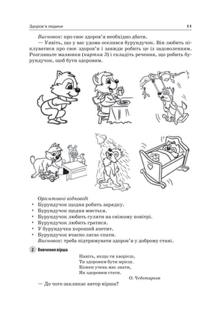11Здоров’я людини
Висновок: про своє здоров’я необхідно дбати.
— Уявіть, що у вас удома оселився бурундучок. Він любить пі-
клуватися про своє здоров’я і завжди робить це із задоволенням.
розгляньте малюнки (картка 3) і складіть речення, що робить бу-
рундучок, щоб бути здоровим.
Орієнтовні відповіді
• Бурундучок щодня робить зарядку.
• Бурундучок щодня миється.
• Бурундучок любить гуляти на свіжому повітрі.
• Бурундучок любить гратися.
• У бурундучка хороший апетит.
• Бурундучок вчасно лягає спати.
Висновок: треба підтримувати здоров’я у доброму стані.
2 Вивчення вірша
навіть, якщо ти хворієш,
Ти здоровим бути мрієш.
Кожен учень має знати,
як здоровим стати.
О. Чеботарьов
— До чого закликає автор вірша?
 