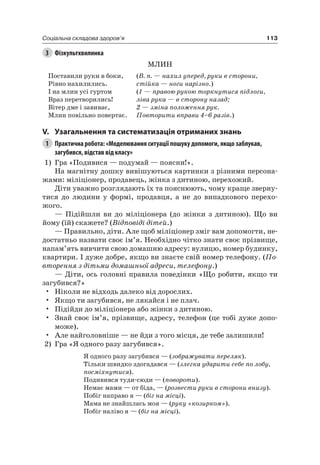 113Соціальна складова здоров’я
3 Фізкультхвилинка
Млин
Поставили руки в боки,
рівно нахилились.
і на млин усі гуртом
Враз перетворились!
Вітер дме і завиває,
Млин повільно повертає.
(В. п. — нахил уперед, руки в сторони,
стійка — ноги нарізно.)
(1 — правою рукою торкнутися підлоги,
ліва рука — в сторону назад;
2 — зміна положення рук.
Повторити вправи 4–6 разів.)
V. узагальнення та систематизація отриманих знань
1 Практична робота: «Моделювання ситуації пошуку допомоги, якщо заблукав,
загубився, відстав від класу»
1) Гра «Подивися — подумай — поясни!».
на магнітну дошку вивішуються картинки з різними персона-
жами: міліціонер, продавець, жінка з дитиною, перехожий.
Діти уважно розглядають їх та пояснюють, чому краще зверну-
тися до людини у формі, продавця, а не до випадкового перехо-
жого.
— Підійшли ви до міліціонера (до жінки з дитиною). Що ви
йому (їй) скажете? (Відповіді дітей.)
— Правильно, діти. але щоб міліціонер зміг вам допомогти, не-
достатньо назвати своє ім’я. необхідно чітко знати своє прізвище,
напам’ять вивчити свою домашню адресу: вулицю, номер будинку,
квартири. і дуже добре, якщо ви знаєте свій номер телефону. (По-
вторення з дітьми домашньої адреси, телефону.)
— Діти, ось головні правила поведінки «Що робити, якщо ти
загубився?»
• ніколи не відходь далеко від дорослих.
• якщо ти загубився, не лякайся і не плач.
• Підійди до міліціонера або жінки з дитиною.
• Знай своє ім’я, прізвище, адресу, телефон (це тобі дуже допо-
може).
• але найголовніше — не йди з того місця, де тебе залишили!
2) Гра «я одного разу загубився».
я одного разу загубився — (зображувати переляк).
Тільки швидко здогадався — (злегка ударити себе по лобу,
посміхнутися).
Подивився туди-сюди — (повороти).
немає мами — от біда, — (розвести руки в сторони внизу).
Побіг направо я — (біг на місці).
Мама не знайшлась моя — (руку «козирком»).
Побіг наліво я — (біг на місці).
 