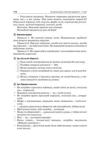 118 Усі уроки курсу «Основи здоров’я». 1 клас
— розгляньте малюнки. Позначте червоним кружечком пред-
мети, які є у вас удома. чим вони можуть зашкодити здоров’ю?
(Пральний порошок, йод, пігулки, фарби, клей, термометр, розчин-
ник, оцет, засіб від тарганів, миючий засіб)
Висновок. Важливе правило для дітвори:
незнайомі предмети до рук не бери!
2 Вивчення правил
Правило 1. не куштуй ніяких ліків. неправильно прийняті
ліки можуть виявитися отрутою.
Правило 2. Пральні порошки, засоби для миття посуду, засоби
від тарганів — це побутова хімія. не відкривай жодних упаковок із
побутовою хімією.
Правило 3. не користуйся отруйними і легкозаймистими речо-
винами без дорослих.
3 Гра «Так чи ні?» (Картка 2)
Будь-який електроприлад не можна залишати без нагляду.
Телефон швидкої допомоги — 104.
якщо захворів, візьми ліки в аптечці.
Порядок в оселі потрібний не лише для краси, але й для без-
пеки.
якщо у будинку з’явилися таргани, не чекай батьків, а смі-
ливо знищуй їх засобами від комах.
4 Гра «Підкажи словечко»
• не потрібно торкатися чайника, який стоїть на вогні, оскільки
він... (гарячий).
• Відкрита електрична розетка — це… (небезпека).
• не потрібно брати пральний порошок, оскільки він… (отруй-
ний).
• Шафа з відчиненими дверцями може виявитися... (небезпеч-
ною).
• ...людина намагається вберегти себе від небезпек. (Обережна)
• Щоб різати папір, тобі потрібні... (ножиці).
• якщо ти обережний і ... (уважний) навіть удома, з тобою нічого
поганого не станеться.
• ніж — це... (гострий) предмет.
• якщо стався... (нещасний) випадок, потрібно викликати
«Швидку допомогу».
• електрична... (розетка) може бути небезпечною, якщо сунути
в неї пальці.
 
