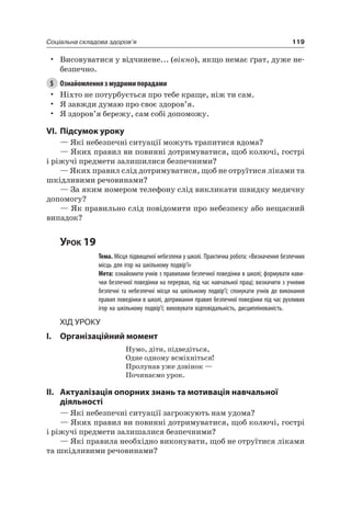 119Соціальна складова здоров’я
• Висовуватися у відчинене... (вікно), якщо немає ґрат, дуже не-
безпечно.
5 Ознайомлення з мудрими порадами
• ніхто не потурбується про тебе краще, ніж ти сам.
• я завжди думаю про своє здоров’я.
• я здоров’я бережу, сам собі допоможу.
VI. підсумок уроку
— які небезпечні ситуації можуть трапитися вдома?
— яких правил ви повинні дотримуватися, щоб колючі, гострі
і ріжучі предмети залишилися безпечними?
— яких правил слід дотримуватися, щоб не отруїтися ліками та
шкідливими речовинами?
— За яким номером телефону слід викликати швидку медичну
допомогу?
— як правильно слід повідомити про небезпеку або нещасний
випадок?
Урок 19
Тема. Місця підвищеної небезпеки у школі. Практична робота: «Визначення безпечних
місць для ігор на шкільному подвір’ї»
Мета: ознайомити учнів з правилами безпечної поведінки в школі; формувати нави-
чки безпечної поведінки на перервах, під час навчальної праці; визначити з учнями
безпечні та небезпечні місця на шкільному подвір’ї; спонукати учнів до виконання
правил поведінки в школі, дотримання правил безпечної поведінки під час рухливих
ігор на шкільному подвір’ї; виховувати відповідальність, дисциплінованість.
Хід уроку
I. Організаційний момент
нумо, діти, підведіться,
Одне одному всміхніться!
Пролунав уже дзвінок —
Починаємо урок.
II. актуалізація опорних знань та мотивація навчальної
діяльності
— які небезпечні ситуації загрожують нам удома?
— яких правил ви повинні дотримуватися, щоб колючі, гострі
і ріжучі предмети залишалися безпечними?
— які правила необхідно виконувати, щоб не отруїтися ліками
та шкідливими речовинами?
 