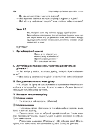 124 Усі уроки курсу «Основи здоров’я». 1 клас
— як правильно користуватися шилом?
— які правила безпеки на уроках фізкультури вам відомі?
— які місця у шкільному подвір’ї можуть бути небезпечними?
Урок 20
Тема. Мікрорайон школи. Вибір безпечного маршруту від дому до школи
Мета: ознайомити учнів з правилами безпечної поведінки в мікрорайоні школи; вчити
учнів обирати безпечні місця для рухливих ігор і розваг, вибір безпечного маршруту
від дому до школи; розвивати спостережливість, самостійність; виховувати культуру
поведінки дітей на вулиці.
Хід уроку
I. Організаційний момент
нумо, діти, підведіться,
Одне одному всміхніться!
Пролунав уже дзвінок —
Всіх покликав на урок.
II. актуалізація опорних знань та мотивація навчальної
діяльності
— які місця у школі, на вашу думку, можуть бути небезпеч-
ними?
— які місця у шкільному подвір’ї можуть бути небезпечними?
III. повідомлення теми та мети уроку
— Сьогодні на уроці ви ознайомитеся з правилами безпечної по-
ведінки в мікрорайоні школи, будете вчитися обирати безпечні
місця для рухливих ігор і розваг.
IV. вивчення нового матеріалу
1 Робота над загадкою
• не золото, а найдорожче. (Життя)
2 Робота за малюнками
— небезпека може підстерігати і в мікрорайоні школи, коли
йдеш зі школи додому.
— Поза школою теж не забувай про обережність. часом шко-
лярі граються ручками, кидають одне в одного книжки, портфелі.
це — небезпечно.
— розгляньте малюнки. (Картка 1) Що роблять діти? Помір-
куйте, чим небезпечна така поведінка дітей. Складіть речення.
 