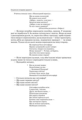 133Соціальна складова здоров’я
Учитель показує знак «Пішохідний перехід».
Що за коник полосатий
на дорозі коло хати?
«Зебра», кажуть, уляглась —
Звідкіля вона взялась?
«Зебра» в нас на переході —
Та чи є така в природі?
(Пішохідна розмітка «Зебра»)
— Вулицю потрібно переходити спокійно, кроком. У жодному
разі не перебігати її, бо можна спіткнутися і впасти. якщо вулиця
з двостороннім рухом, то, перш ніж зійти з тротуару, треба подиви-
тисяліворучіпереконатися,щовулицявільна—немаєтранспорту,
потім дійти до середини вулиці, подивитися праворуч — чи немає
машин. Тільки після цього можна переходити на іншу сторону.
на переході біля світлофору
Правил дотримуйся дуже суворо:
Спочатку ліворуч ти подивись,
немає машин? — То йди, не барись,
Далі йти теж маєш право,
як машин немає справа!
— Коли переходиш вулицю, слід обов’язково міцно триматися
за руку мами чи татуся і переходити тільки із ними.
— Відгадайте загадку.
• Він на вулиці щораз
Оком блимає на нас.
— Зупинися! Підожди!
Терпеливо стій-но!
а тепер, будь ласка, йди
Впевнено й спокійно! (Світлофор)
— Скільки сигналів має світлофор?
— Що каже червоне світло?
— Що каже жовте світло?
— Що каже зелене світло?
Світлофор потрібен всім:
і дорослим, і малим.
Друзі, він багато може, —
Пішоходам допоможе
Він дорогу перейти
Без лихих пригод в путі.
Блимне лиш червоним оком —
нас застерігає строго,
Що не можна крокувати,
необхідно почекати.
 