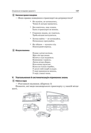137Соціальна складова здоров’я
2 Вивчення правил поведінки
— яких правил поведінки в транспорті ви дотримуєтеся?
• не шуміти, не штовхатись,
чемно й лагідно триматись.
• Без квиточка, знає кожен,
Їхать в транспорті не можна.
• Старшим людям, як годиться,
Треба місцем поступиться.
• Хочеш вийти — не штовхайся,
Потихеньку просувайся.
• як зійшов — шукати слід
Пішохідний перехід.
3 Фізкультхвилинка
Пливе у річці пелікан,
Мріє він про океан.
Косить в лузі журавель
Конюшину і щавель.
лиска ягоди збирає,
Біля ясена кружляє.
Білка по гілках стрибає,
У дуплі свій скарб складає.
У норі принишкла мишка,
У норі у миші тиша.
V. узагальнення й систематизація отриманих знань
1 Робота в парах
— розгляньте малюнки. (Картка 1)
Позначте, які види пасажирського транспорту є у нашій місце-
вості.
 