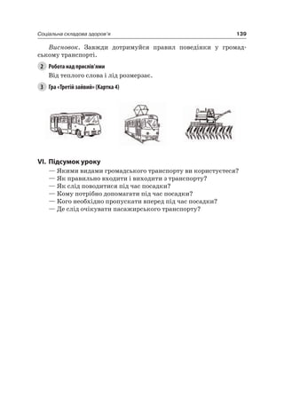 139Соціальна складова здоров’я
Висновок. Завжди дотримуйся правил поведінки у громад-
ському транспорті.
2 Робота над прислів’ями
Від теплого слова і лід розмерзає.
3 Гра «Третій зайвий» (Картка 4)
VI. підсумок уроку
— якими видами громадського транспорту ви користуєтеся?
— як правильно входити і виходити з транспорту?
— як слід поводитися під час посадки?
— Кому потрібно допомагати під час посадки?
— Кого необхідно пропускати вперед під час посадки?
— Де слід очікувати пасажирського транспорту?
 