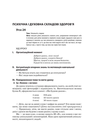 140
психічна і духОвна складОві ЗдОрОв’я
Урок 24
Тема. Унікальність людини
Мета: показати дітям унікальність кожного учня, усвідомлення неповторності себе
й оточення; дати дітям можливість порівняти ознаки людей, відшукати схожі риси та
відмінності; пояснити, що таке унікальність; виховувати у дітей шанобливе ставлення
до іншої людини не за те, що вона має певні видатні якості або такі якості, які подо-
баються нам, а просто тому, що вона має право бути іншою.
Хід уроку
I. Організаційний момент
Доброго ранку, ліси і поля!
Доброго ранку, плането Земля!
Щастя, здоров’я всім людям бажаємо,
З радістю в школу до знань поспішаємо.
II. актуалізація опорних знань та мотивація навчальної
діяльності
— як батьки вчать вас ставитися до оточуючих?
— які люди вам подобаються?
III. повідомлення теми та мети уроку
Гра «Малюнки з виставки»
До уроку вчитель з учнями оформлюють газету, на якій учні по-
міщають свої фотографії і підписують їх. Виготовляється велика
буква я, оформлюється плакат: «Ми будемо разом».
4 зими 816 днів
4 весни 32 тисячі уроків
4 осені 50 тисяч годин
— Діти, що це за дивні слова і цифри на дошці? Хто може пояс-
нити, що вони означають? (Діти висловлюють свої припущення.)
— Правильно, діти, ви маєте рацію, саме стільки зим і весен,
днів і уроків ми будемо з вами разом у цьому класі.
Ми — це наш клас, в якому живуть 30 «я», але кожен з вас по-
своєму унікальний і неповторний. наш урок присвячений унікаль-
ності, неповторності людей.
 