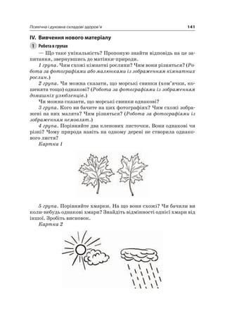 141Психічна і духовна складові здоров’я
IV. вивчення нового матеріалу
1 Робота в групах
— Що таке унікальність? Пропоную знайти відповідь на це за-
питання, звернувшись до матінки-природи.
1 група. чим схожі кімнатні рослини? чим вони різняться? (Ро-
бота за фотографіями або малюнками із зображенням кімнатних
рослин.)
2 група. чи можна сказати, що морські свинки (хом’ячки, ко-
шенята тощо) однакові? (Робота за фотографіями із зображенням
домашніх улюбленців.)
чи можна сказати, що морські свинки однакові?
3 група. Кого ви бачите на цих фотографіях? чим схожі зобра-
жені на них малята? чим різняться? (Робота за фотографіями із
зображенням немовлят.)
4 група. Порівняйте два кленових листочки. Вони однакові чи
різні? чому природа навіть на одному дереві не створила однако-
вого листя?
Картка 1
5 група. Порівняйте хмарки. на що вони схожі? чи бачили ви
коли-небудь однакові хмари? Знайдіть відмінності однієї хмари від
іншої. Зробіть висновок.
Картка 2
 