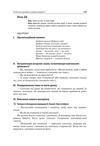 145Психічна і духовна складові здоров’я
Урок 25
Тема. Повага до себе та інших людей
Мета: формувати терпиме ставлення до інших людей, їх звичок, поглядів; розвивати
толерантне ставлення до людей, готовність допомагати іншим та вміти приймати до-
помогу від інших.
Хід уроку
I. Організаційний момент
Доброго ранку! Доброго дня!
Доброго вчора, сьогодні, щодня!
Хай не псується годинник на вежі,
Хай буде все на землі, як належить:
Сонце — як сонце, літо — як літо,
Дощик — як дощик, діти — як діти.
Миру бажаємо кожній родині,
Щастя, здоров’я — кожній дитині.
II. актуалізація опорних знань та мотивація навчальної
діяльності
— Ви, напевно, чули таке прислів’я: «якщо хочеш, щоб з тобою
поводилися добре, — поводься з іншими так само».
— як ви розумієте це прислів’я?
— У чому секрет цих стосунків? (Не робити стосовно інших
те, чого не дозволив би стосовно себе.)
III. повідомлення теми та мети уроку
— Сьогодні на уроці ви дізнаєтеся, як ставитися до людей, їх
звичок, поглядів, як допомагати іншим та вміти приймати допо-
могу від них.
IV. вивчення нового матеріалу
1 Читання й обговорення оповідання В. Осеєвої «Просто бабуся»
— Послухайте оповідання і скажіть, чому воно так назива-
ється.
— як би ви вчинили в такій ситуації?
По вулиці йшли хлопчик і дівчинка. а попереду них йшла ста-
ренька бабуся. Було дуже слизько. Старенька посковзнулася
і впала.
— Потримай мої книжки! — крикнув хлопчик, передав дів-
чинці свою сумку і кинувся на допомогу старенькій. Коли він по-
вернувся, дівчинка запитала його:
 