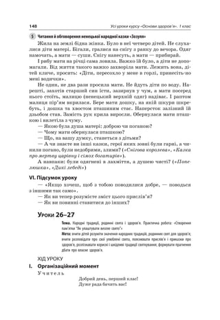 148 Усі уроки курсу «Основи здоров’я». 1 клас
5 Читання й обговорення ненецької народної казки «Зозуля»
Жила на землі бідна жінка. Було в неї четверо дітей. не слуха-
лися діти матері. Бігали, гралися на снігу з ранку до вечора. Одяг
намочать, а мати — суши. Снігу нанесуть, а мати — прибирай.
і рибу мати на річці сама ловила. Важко їй було, а діти не допо-
магали. Від життя такого важко захворіла мати. лежить вона, ді-
тей кличе, просить: «Діти, пересохло у мене в горлі, принесіть-но
мені водички».
не один, не два рази просила мати. не йдуть діти по воду. на-
решті, захотів старший син їсти, зазирнув у чум, а мати посеред
нього стоїть, малицю (ненецький верхній одяг) надіває. і раптом
малиця пір’ям вкрилася. Бере мати дошку, на якій шкури шкре-
буть, і дошка та хвостом пташиним стає. наперсток залізний їй
дзьобом став. Замість рук крила виросли. Обернулася мати пташ-
кою і вилетіла з чуму.
— якою була душа матері: доброю чи поганою?
— чому мати обернулася пташкою?
— Що, на вашу думку, станеться з дітьми?
— а чи знаєте ви інші казки, герої яких зовні були гарні, а чи-
нили погано, були недобрими, злими? («Снігова королева», «Казка
про мертву царівну і сімох богатирів»).
а навпаки: були одягнені в лахміття, а душею чисті? («Попе-
люшка», «Дикі лебеді»)
VI. підсумок уроку
— «якщо хочеш, щоб з тобою поводилися добре, — поводься
з іншими так само».
— як ви тепер розумієте зміст цього прислів’я?
— як ви повинні ставитися до інших?
Уроки 26–27
Тема. Народні традиції, родинні свята і здоров’я. Практична робота: «Створення
пам’ятки “Як улаштувати веселе свято”»
Мета: вчити дітей розуміти значення народних традицій, родинних свят для здоров’я;
вчити розповідати про свої улюблені свята, пояснювати прислів’я і приказки про
здоров’я, розпізнавати корисні і шкідливі традиції святкування; формувати прагнення
дбати про власне здоров’я.
Хід уроку
I. Організаційний момент
У ч и т е л ь
Добрий день, перший клас!
Дуже рада бачить вас!
 