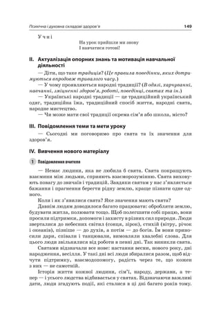 149Психічна і духовна складові здоров’я
У ч н і
на урок прийшли ми знову
і навчатися готові!
II. актуалізація опорних знань та мотивація навчальної
діяльності
— Діти, що таке традиція? (Це правила поведінки, яких дотри-
муються впродовж тривалого часу.)
— У чому проявляються народні традиції? (В одязі, харчуванні,
навчанні, зміцненні здоров’я, роботі, поведінці, святах та ін.)
— Українські народні традиції — це традиційний український
одяг, традиційна їжа, традиційний спосіб життя, народні свята,
народне мистецтво.
— чи може мати свої традиції окрема сім’я або школа, місто?
III. повідомлення теми та мети уроку
— Сьогодні ми поговоримо про свята та їх значення для
здоров’я.
IV. вивчення нового матеріалу
1 Повідомлення вчителя
— немає людини, яка не любила б свята. Свята покращують
взаємини між людьми, сприяють взаєморозумінню. Свята вихову-
ють повагу до звичаїв і традицій. Завдяки святам у нас з’являється
бажання і прагнення берегти рідну землю, краще пізнати одне од-
ного.
Коли і як з’явилися свята? яке значення мають свята?
Давнім людям доводилося багато працювати: обробляти землю,
будувати житла, полювати тощо. Щоб полегшити собі працю, вони
просили підтримки, допомоги і захисту в різних сил природи. люди
зверталися до небесних світил (сонця, зірок), стихій (вітру, річок
і океанів), пізніше — до духів, а потім — до богів. Їм вони прино-
сили дари, співали і танцювали, вимовляли хвалебні слова. Для
цього люди звільнялися від роботи в певні дні. Так виникли свята.
Святами відзначали все нове: настання весни, нового року, дні
народження, весілля. У такі дні всі люди збиралися разом, щоб від-
чути підтримку, взаємодопомогу, радість через те, що кожен
з них — не самотній.
історія життя кожної людини, сім’ї, народу, держави, а те-
пер — і усього людства відбивається у святах. Відзначаючи важливі
дати, люди згадують події, які сталися в ці дні багато років тому.
 