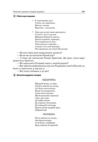 151Психічна і духовна складові здоров’я
5 Робота над загадками
• У святковому залі
Стоїть, як картинка,
Весела, зелена
Красуня... (ялинка).
• лиш раз на рік вона приходить
У гості з лісу і для нас
Вбрання барвисте одягає,
Багато іграшок, прикрас.
Уся іскриться та сіяє,
Така висока і струнка...
а нумо, хто з вас відгадає
Ота принцеса хто така? (Ялинка)
— на яке свято діти запрошують ялинку?
— Коли ми зустрічаємо новий рік?
— 7 січня ми святкуємо різдво Христове. це день, коли наро-
дився ісус Христос.
— як святкують різдвяні свята у вашій родині?
— які дійства відбуваються під час різдвяних свят? (Молодь хо-
дить із вертепом, у масках.)
— які пісні співають у ці дні?
6 Вивчення щедрівки і колядки
ЩеДріВКа
Щедрий вечір, а я йду,
Сидить зайчик на льоду.
а я його став питати,
Куди іти щедрувати.
а він мені показав,
Ще й вушками помахав:
«іди, іди туди,
Де добрії люди,
Де хороша господиня,
Де хороший господар
Дають дітям щедрий дар».
Добривечір!
КОляДКа
Бігла мишка по льоду,
Загубила коляду.
а ти біжи, позбирай,
Буде шишка й коровай.
 