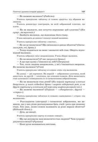 157Психічна і духовна складові здоров’я
— як назвемо малюнок? (Радість)
Учитель прикріплює табличку зі словом «радість» під обраним ма-
люнком.
Учитель демонструє ілюстрацію, на якій зображений хлопчик, що
плаче.
— як ви вважаєте, яке почуття переживає цей хлопчик? (Він
сумує, засмучений.)
— Знайдіть малюнок, що відповідає його стану.
Учень виходить до дошки і показує певний малюнок.
Учитель прикріплює табличку «смуток».
— як ви це визначили? Що змінилося в рисах обличчя? (Зміни-
лися рот, очі, брови.)
— Тепер подивіться на мене і визначте мій стан. Оберіть відпо-
відний малюнок.
Учитель зображує гнів і невдоволення. Учень обирає малюнок.
— як ви визначили? (У вас насуплені брови.)
— а що при цьому з’явилося на лобі? (Зморшки)
— Так, коли людина невдоволена, у неї з’являються зморшки.
як назвемо малюнок? (Гнів)
Учитель прикріплює табличку зі словом «гнів» під малюнком.
на дошці — дві картинки. на першій — зображення хлопчика, який
дивується, на другій — хлопчика, що злякався комахи. Діти визначають
стан хлопчиків і співвідносять їх зі схематичними зображеннями.
— як ви визначили стан дітей? (На першій картинці хлопчик
дивується, у нього підведені брови і широко відкритий рот, а на
другій картинці у хлопчика від переляку широко розкриті очі.)
— як назвемо малюнки? (Перший — «здивування», другий —
«страх»)
Учитель прикріплює таблички зі словами «здивування» і «страх» під
малюнками.
— розглядаючи ілюстрації і схематичні зображення, ми ви-
явили, що у них різне розташування брів, очей і рота при певному
стані. Хто знає, яким словом називають ці різні вирази обличчя?
(Відповіді дітей.)
— Діти, це емоції.
Учитель прикріплює картку зі словом «емоції».
— Що ще допомагає нам визначити стан людини? чим супрово-
джуються емоції? (Рухами)
— наші рухи називаються жестами.
 