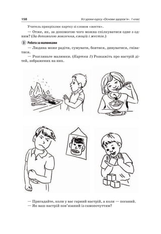 158 Усі уроки курсу «Основи здоров’я». 1 клас
Учитель прикріплює картку зі словом «жести».
— Отже, як, за допомогою чого можна спілкуватися одне з од-
ним? (За допомогою мовлення, емоцій і жестів.)
3 Робота за малюнками
— людина може радіти, сумувати, боятися, дивуватися, гніва-
тися.
— розгляньте малюнки. (Картка 1) розкажіть про настрій ді-
тей, зображених на них.
— Пригадайте, коли у вас гарний настрій, а коли — поганий.
— як ваш настрій пов’язаний із самопочуттям?
 